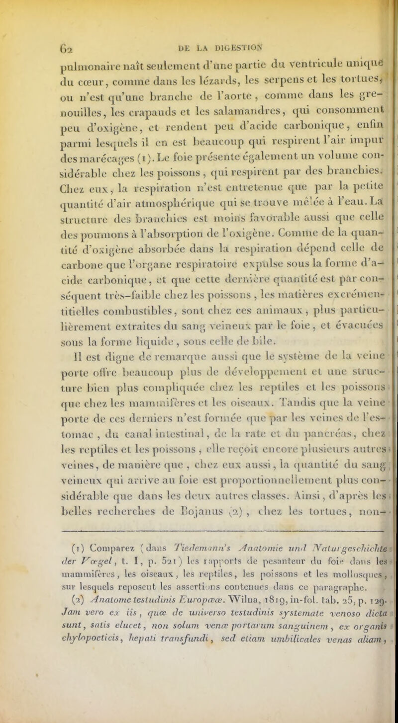 palinonaive naît seulement (l’une partie du ventricule unique du cœur, comme dans les lézards, les serpens et les tortues* ou n’est qu’une branche de l’aorte, comme dans les gre- nouilles, les crapauds et les salamandres, qui consomment peu d’oxigène, et rendent peu d acide carbonique, enfin parmi lesquels il er» est beaucoup qui respirent l’air impur des marécages (i). Le foie présente également un volume con- sidérable chez les poissons , qui respirent par des branchies; Chez eux, la respiration n’est entretenue que par la petite quantité d’air atmosphérique qui se trouve mêlée à l’eau. La structure des branchies est moins favorable aussi que celle des poumons à l’absorption de l’oxigène. Comme de la quan- tité d’oxigène absorbée dans la respiration dépend celle de carbone que l’organe respiratoire expidse sous la forme d’a- cide carbonique, et que cette dernière quantité est par con- séquent très-faible chez les poissons , les matières excrémen- titielles combustibles, sont chez ces animaux, plus particu- lièrement extraites du sang veineux par le foie , et évacuées sous la forme liquide , sous celle de bile. Il est digne de remarque aussi que le système de la veine porte ortie beaucoup plus de développement et une struc- ture bien plus compliquée chez les reptiles et les poissons que chez les mammifères et les oiseaux. Tandis que la veine porte de ces derniers n’est formée que par les veines de l’es- tomac , du canal intestinal, de la rate et du pancréas, cliez les reptiles et les poissons , elle reçoit encore plusieurs autres veines, de manière (pie , chez eux aussi, la quantité du sang veineux qui arrive au foie est proportionnellement plus con- sidérable que dans les deux autres classes. Ainsi, d’après les belles recherches de Bojanus (2) , chez les tortues, non- (1) Comparez (dans Tiedemann’s Anatomie und. JVaturgeschichte d.er Va-gel, t. I, p. 5a 1) les rapports de pesanteur du foie dans les mammifères, les oiseaux, les reptiles, les poissons et les mollusques, sur lesquels reposent les assertions contenues dans ce paragraphe. (2) Anatorne lesludinis Europccce. Wilna, 1819, in-fol. tab. 25, p. 129. Jam vero ex iis , quœ de unwerso lesludinis syslemale venoso dicta sunt, salis elucet, non solum vence portarum sanguinem , ex organis chylopocticis, liepati transfundi, sed. eliam umbilicales venus allant,