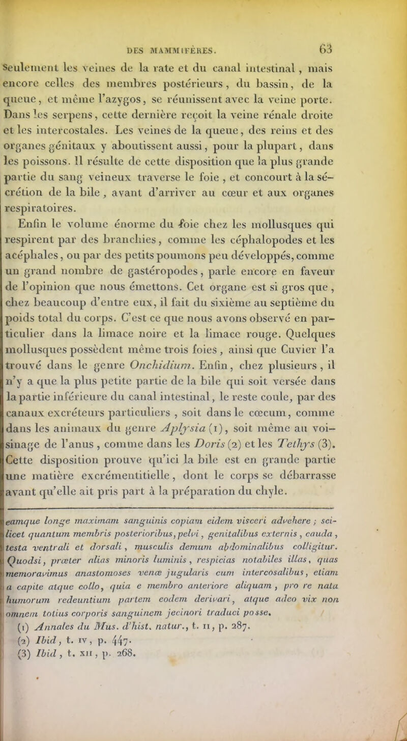 Seulement les veines de la vate et du canal intestinal , mais encore celles des membres postérieurs, du bassin, de la queue, et même l’azygos, se réunissent avec la veine porte. Dans les scrpens, cette dernière reçoit la veine rénale droite et les intercostales. Les veines de la queue, des reins et des organes génitaux y aboutissent aussi, pour la plupart, dans les poissons. 11 résulte de cette disposition que la plus grande partie du sang veineux traverse le foie , et concourt à la sé- crétion de la bile, avant d’arriver au cœur et aux organes respiratoires. Enfin le volume énorme du -foie chez les mollusques qui respirent par des branchies, comme les céphalopodes et les acéphales, ou par des petits poumons peu développés, comme un grand nombre de gastéropodes, parle encore en faveur de l’opinion que nous émettons. Cet organe est si gros que, chez beaucoup d’entre eux, il fait du sixième au septième du poids total du corps. C’est ce que nous avons observé en par- ticulier dans la limace noire et la limace rouge. Quelques mollusques possèdent même trois foies , ainsi que Cuvier l’a trouvé dans le genre Onchidium.. Enfin, chez plusieurs, il n’y a que la plus petite partie de la bile qui soit versée dans la partie inférieure du canal intestinal, le reste coule, par des canaux excréteurs particuliers , soit dans le cæcum, comme dans les animaux du genre Aplysia (i), soit même au voi- sinage de l’anus , comme dans les Doris{2) et les Telhjs (3). Cette disposition prouve qu’ici la bile est en grande partie une matière excrémentitielle, dont le corps se débarrasse avant qu’elle ait pris part à la préparation du chyle. eamque longe maximum sanguinis copiant eidem visceri advehere ; sci- licet quantum membris posterioribus, pehn , genitalibus extern is, couda, testa ventrali et dorsali, musculis demum abdominalibus coUigilur. Quodsi, prœter alias minoris luminis, respicias nolabiles illas, quas memorauimus anastomoses venœ jugularis cum intercosalibus, etiam I a capile alque collo, quia e membro anteriore aliquam , pro re nota humorum redeuntium partent eodem derivari, alque adeo vix non |omneni tolius corporis sanguineni jecinori traduci passe, (1) Annales du Mus. d’hist. natur., t. 11, p. 287. (2) Ibid, t. iv, p. 44/- (3) Ibid , t. xii , p. 268.