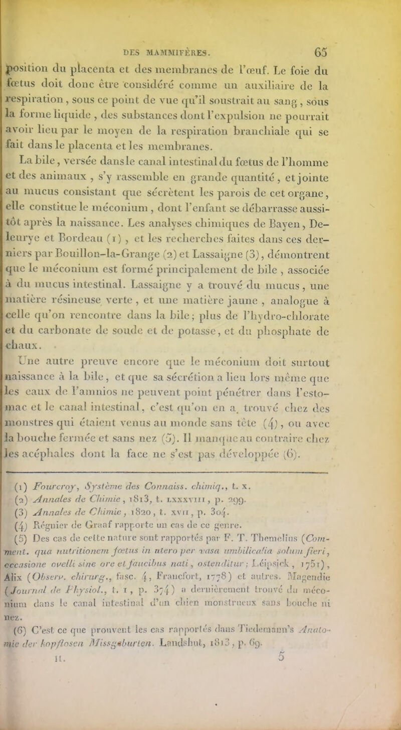 position du placenta et des membranes de l’œuf. Le foie du fœtus doit donc être considéré comme un auxiliaire de la respiration , sous ce point de vue qu’il soustrait au sang , sous la forme liquide , des substances dont l’expulsion ne pourrait avoir lieu par le moyen de la respiration branchiale qui se fait dans le placenta et les membranes. Labile, versée dans le canal intestinal du fœtus de l’homme et des animaux , s’y rassemble en grande quantité , et jointe au mucus consistant que sécrètent les parois de cet organe, elle constitue le méconium , dont l’enfant se débarrasse aussi- tôt après la naissance. Les analyses chimiques de Bayen, De- leurye et Bordeau (i) , et les recherches faites dans ces der- niers par Bouillon-la-Grange (a) et Lassaigne (3), démontrent que le méconium est formé principalement de bile , associée à du mucus intestinal. Lassaigne y a trouvé du mucus, une matière résineuse verte , et une matière jaune , analogue à celle qu’on rencontre dans la bile; plus de l’hydro-chlorate et du carbonate de soude et de potasse, et du phosphate de chaux. Une autre preuve encore que le méconium doit surtout naissance à la bile, et que sa sécrétion a lieu lors même que les eaux de l’amnios ne peuvent point pénétrer dans l’esto- mac. et le canal intestinal, c’est qu’on en a. trouvé chez des monstres qui étaient venus au monde sans tète (4), ou avec la bouche fermée et sans nez (5). 11 manque au contraire chez les acéphales dont la face ne s’est pas développée (6). (i) Fourcroj, Système des Connaiss. chimiqt. x. (o.) Annales de Chimie, i8i3, t. lxxxyiii , p. î>.gg. (3) Annales de Chimie , 1820 , t. xvu , p. 3oq. (4) Réguler de Graaf rapporte un cas de ce genre. (5) Des cas de celte nature sont rapportés par F. T. Tliomolms (Com- ment. cjua nutritionem fœtus in ntero per rasa umhilicafia solum péri, cccasione avelli sine are et faucibus nali, o sien dit ur ; Léipsick , 1 j 5 t ), Alix (Ohsera. chirurg., fasc. l\ > Francfort, 1778) et autres. Magendie (Journal de Fhysiol., t. i, p. 3;4) a dernièrement trouvé du méco- nium dans le canal intestinal d’un cldcn monstrueux sans bouclie ni nez. (G) C’est ce que prouvent les cas rapportés dans Tiederaann’s /Inalo- mie der hnpflosen Miss^elmrten. Landshut, i8i3,p. Gg. U.