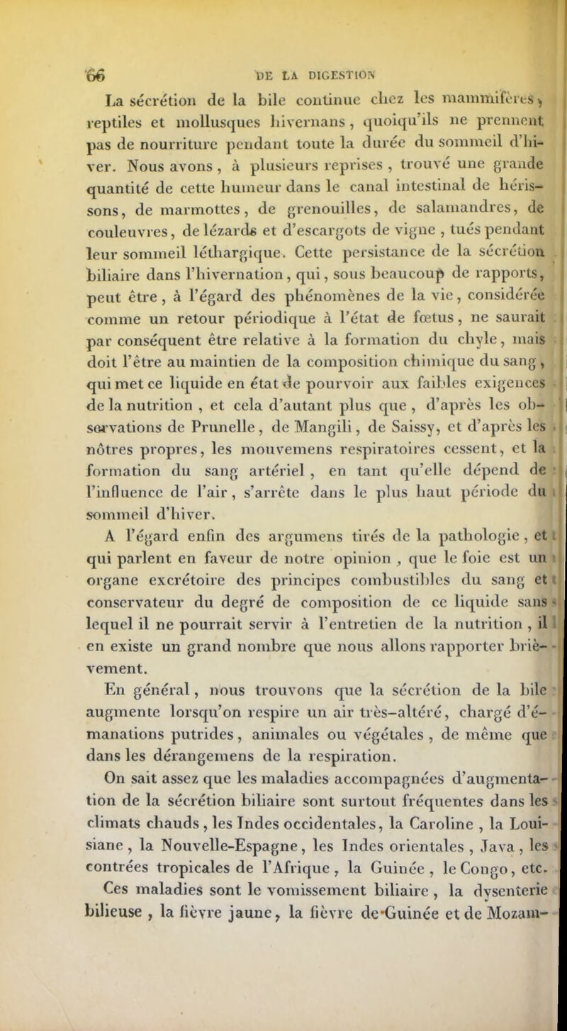 La sécrétion de la bile continue chez les mammifères > reptiles et mollusques hivernans, quoiqu’ils ne prennent pas de nourriture pendant toute la durée du sommeil d’hi- ver. Nous avons , à plusieurs reprises , trouve une grande quantité de cette humeur dans le canal intestinal de héris- sons, de marmottes, de grenouilles, de salamandres, de couleuvres, de lézards et d’escargots de vigne , tués pendant leur sommeil léthargique. Cette persistance de la sécrétion biliaire dans l’iiivernation, qui, sous beaucoup de rapports, peut être , à l’égard des phénomènes de la vie, considérée comme un retour périodique à l’état de fœtus, ne saurait par conséquent être relative à la formation du chyle, mais doit l’être au maintien de la composition chimique du sang , qui met ce liquide en état de pourvoir aux faibles exigences de la nutrition , et cela d’autant plus que , d’après les oh- | sarvations de Prunelle, de Mangili, de Saissy, et d’après les nôtres propres, les mouvemens respiratoires cessent, et la formation du sang artériel , en tant qu’elle dépend de l’influence de l’air, s’arrête dans le plus haut période du sommeil d’hiver. A l’égard enfin des argumens tirés de la pathologie, et qui parlent en faveur de notre opinion , que le foie est un organe excrétoire des principes combustibles du sang et conservateur du degré de composition de ce liquide sans - lequel il ne pourrait servir à l’entretien de la nutrition , il en existe un grand nombre que nous allons rapporter briè- vement. En général, nous trouvons que la sécrétion de la bile augmente lorsqu’on respire un air très-altéré, chargé d’é- manations putrides, animales ou végétales , de même que dans les dérangemens de la respiration. I On sait assez que les maladies accompagnées d’augmenta- tion de la sécrétion biliaire sont surtout fréquentes dans les climats chauds , les Jndes occidentales, la Caroline , la Loui- siane , la Nouvelle-Espagne, les Indes orientales , Java , les contrées tropicales de l’Afrique, la Guinée, le Congo, etc. Ces maladies sont le vomissement biliaire , la dysenterie bilieuse , la lièvre jaune, la fièvre de*Guinée et de Mozam-