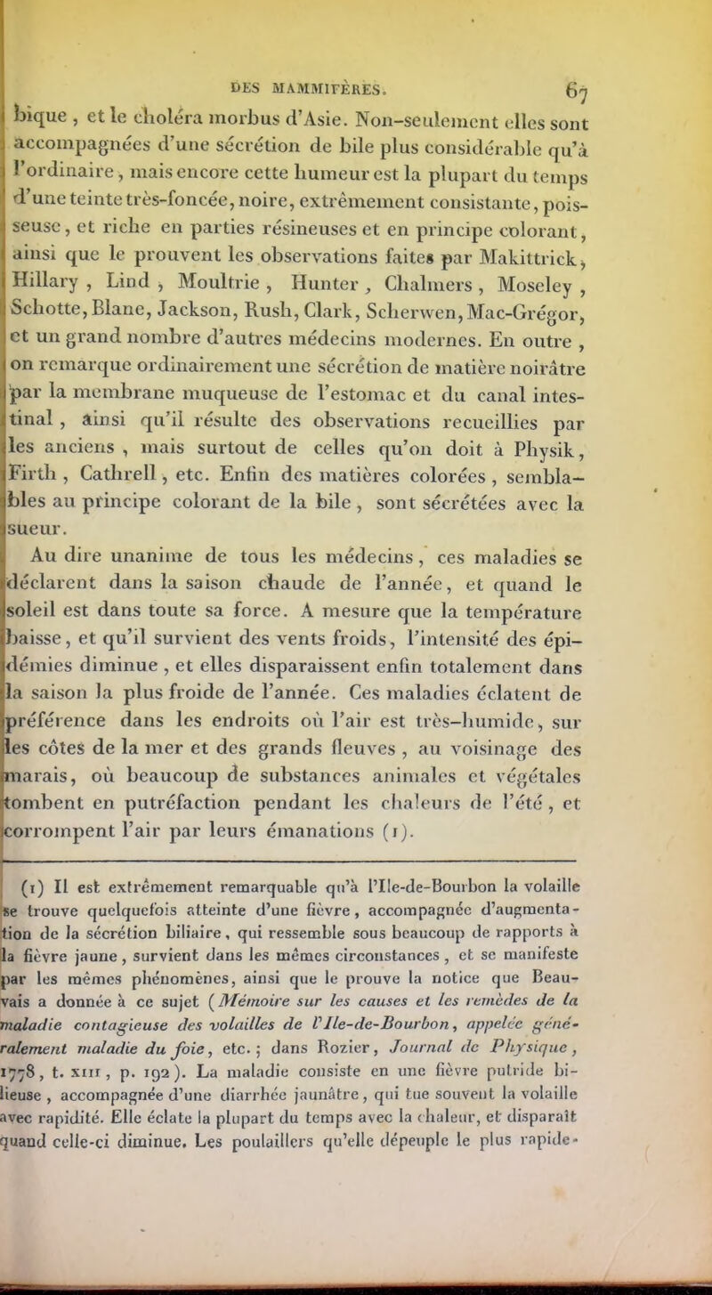 bique , et le choléra morbus d’Asie. Non-seulement elles sont accompagnées d’une sécrétion de bile plus considérable qu’à l’ordinaire, mais encore cette humeur est la plupart du temps d’une teinte très-foncée, noire, extrêmement consistante, pois- seuse, et riche en parties résineuses et en principe colorant, ainsi que le prouvent les observations faites par Makittrick, Hillary , Lind , Moultrie , Hunter ^ Chalmers , Moseley , Schotte, Blane, Jackson, Rush, Clark, Sclierwen,Mac-Grégor, et un grand nombre d’autres médecins modernes. En outre , on remarque ordinairement une sécrétion de matière noirâtre par la membrane muqueuse de l’estomac et du canal intes- tinal , ainsi qu’il résulte des observations recueillies par les anciens , mais surtout de celles qu’on doit à Pliysik, Firth , Cathrell, etc. Enfin des matières colorées , sembla- bles au principe colorant de la bile , sont sécrétées avec la sueur. Au dire unanime de tous les médecins , ces maladies se déclarent dans la saison chaude de l’année, et quand le soleil est dans toute sa force. A mesure que la température baisse, et qu’il survient des vents froids, l’intensité des épi- démies diminue , et elles disparaissent enfin totalement dans la saison la plus froide de l’année. Ces maladies éclatent de préférence dans les endroits où l’air est très-humide, sur les côtes de la mer et des grands fleuves , au voisinage des marais, où beaucoup de substances animales et végétales tombent en putréfaction pendant les chaleurs de l’été , et corrompent l’air par leurs émanations (i). (1) Il est extrêmement remarquable qu’à l’IIe-de-Bourbon la volaille se trouve quelquefois atteinte d’une fièvre, accompagnée d’augmenta- tion de la sécrétion biliaire, qui ressemble sous beaucoup de rapports à la fièvre jaune, survient dans les mêmes circonstances, et se manifeste par les mêmes phénomènes, ainsi que le prouve la notice que Beau- vais a donnée à ce sujet ( Mémoire sur les causes et les remèdes de la maladie contagieuse des volailles de VIle-de-Bourbon, appelée géné- ralement maladie du foie, etc.; dans Rozier, Journal de Physique, 1778, t. xm, p. 192). La maladie consiste en une fièvre putride bi- lieuse , accompagnée d’une diarrhée jaunâtre, qui tue souvent la volaille avec rapidité. Elle éclate la plupart du temps avec la chaleur, et disparaît quand celle-ci diminue. Les poulaillers qu’elle dépeuple le plus rapide-