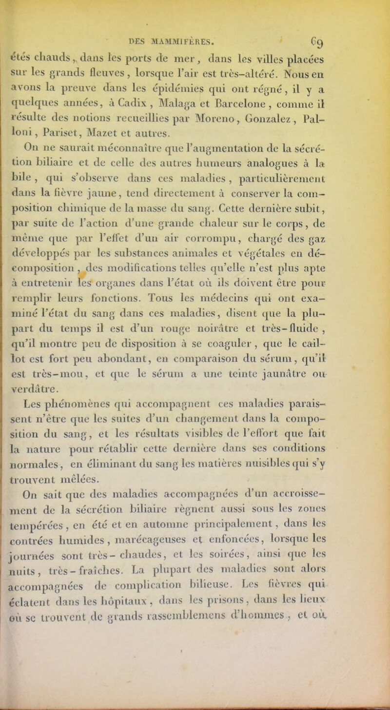 étés chauds,, dans les ports de mer, dans les villes placées sur les grands fleuves, lorsque l’air est très-altéré. Nous en avons la preuve dans les épidémies qui ont régné, il y a quelques années, à Cadix , Malaga et Barcelone , comme il résulte des notions recueillies par Moreno, Gonzalez, Pal- loni, Pariset, Mazet et autres. On ne saurait méconnaître que l’augmentation de la sécré- tion biliaire et de celle des autres humeurs analogues à la bile, qui s’observe dans ces maladies, particulièrement dans la lièvre jaune, tend directement à conserver la com- position chimique de la masse du sang. Cette dernière subit, par suite de l’action d’une grande chaleur sur le corps, de même que par l’elfet d’un air corrompu, chargé des gaz développés par les substances animales et végétales en dé- composition , des modifications telles qu’elle n’est plus apte à entretenir les organes dans l’état où ils doivent être pour remplir leurs fonctions. Tous les médecins qui ont exa- miné l’état du sang dans ces maladies, disent que la plu- part du temps il est d’un rouge noirâtre et très-fluide , qu’il montre peu de disposition à se coaguler, que le cail- lot est fort peu abondant, en comparaison du sérum, qu’il est très-mou, et que le sérum a une teinte jaunâtre ou verdâtre. Les phénomènes qui accompagnent ces maladies parais- sent n’êtrc que les suites d’un changement dans la compo- sition du sang, et les résultats visibles de l’effort que fait la nature pour rétablir cette dernière dans ses conditions normales, en éliminant du sang les matières nuisibles qui s’y trouvent mêlées. On sait que des maladies accompagnées d’un accroisse- ment de la sécrétion biliaire régnent aussi sous les zones tempérées , en été et en automne principalement, dans les contrées humides, marécageuses et enfoncées, lorsque les journées sont très-chaudes, et les soirées, ainsi que les nuits, très-fraîches. La plupart des maladies sont alors accompagnées de complication bilieuse. Les fièvres qui éclatent dans les hôpitaux, dans les prisons, dans les lieux où sc trouvent de grands rassemblemcns d’hommes , et où.