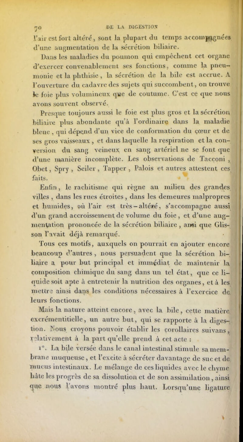 7° l’air est fort altéré, sont la plupart du temps accompagnées d une augmentation de la sécrétion biliaire. Dans les maladies du poumon qui empêchent cet organe d’exercer convenablement ses fonctions, comme la pneu- monie et la phthisie , la sécrétion de la bile est accrue. À l’ouverture du cadavre des sujets qui succombent, on trouve le foie plus volumineux que de coutume. C’est ce que nous avons souvent observé. Presque toujours aussi le foie est plus gros et la sécrétion biliaire plus abondante qu’à l’ordinaire dans la maladie bleue , qui dépend d’un vice de conformation du cœur et de ses gros vaisseaux , et dans laquelle la respiration et la con- version du sang veineux en sang artériel ne se font que d’une manière incomplète. Les observations de Tacconi ^ Obet, Spry , Seiler , Tapper , Palois et autres attestent ces faits. Enfin, le rachitisme qui règne au milieu des grandes villes , dans les rues étroites , dans les demeures malpropres et humides, où l’air est très-altéré, s’accompagne aussi d’un grand accroissement de volume du foie, et d’une aug- mentation prononcée de la sécrétion biliaire , ansi que Glis- son l’avait déjà remarqué. Tous ces motifs, auxquels on pourrait en ajouter encore beaucoup d’autres , nous persuadent que la sécrétion bi- liaire a pour but principal et immédiat de maintenir la Composition chimique du sang dans un tel état, que ce li- quide soit apte à entretenir la nutrition des organes, et à les mettre ainsi dans les conditions nécessaires à l’exercice de leurs fonctions. Mais la nature atteint encore, avec la bile , cette matière, excrémentitielle, un autre but, qui se rapporte à la diges- tion. Nous croyons pouvoir établir les corollaires suivans, relativement à la part quelle prend à cet acte : i°. La bile versée dans le canal intestinal stimule sa mem- brane muqueuse, et l’excite à sécréter davantage de suc et de mucus intestinaux. Le mélange de ces liquides avec le chyme hâte les progrès de sa dissolution et de son assimilation, ainsi que nous l’avons montré plus haut. Lorsqu’une ligature