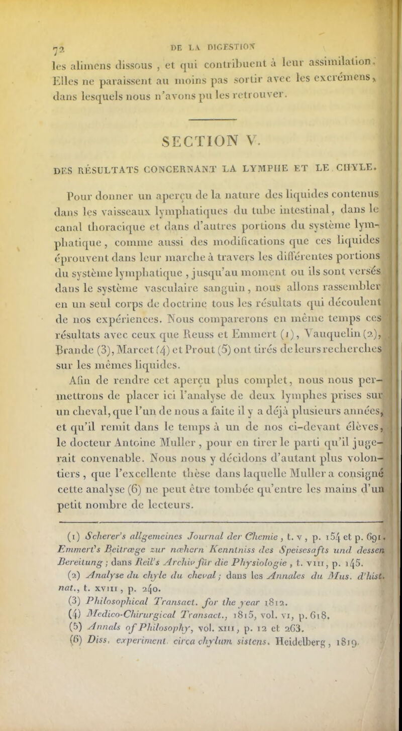 les alimens dissous , et qui contribuent à leur assimilation. Elles ne paraissent au moins pas sortir avec les exci emens , dans lesquels nous n’avons pu les retrouver. SECTION V. des résultats concernant la lymphe et le CL1YLE. Pour donner un aperçu de la nature des liquides contenus dans les vaisseaux lymphatiques du tube intestinal, dans le ç canal thoracique et dans d’autres portions du système lym- phatique , comme aussi des modifications que ces liquides éprouvent dans leur marche à travers les différentes portions du système lymphatique , jusqu’au moment ou ils sont versés dans le système vasculaire sanguin, nous allons rassembler en un seul corps de doctrine tous les résultats qui découlent de nos expériences. Nous comparerons en même temps ces résultats avec ceux que Reuss et Emmert (i), Vauquelin(2), Rrande (3),Marcet f4) et Proul (5) ont tirés de leurs recherches sur les mêmes liquides. Afin de rendre cet aperçu plus complet, nous nous per- mettrons de placer ici l’analyse de deux lymphes prises sur un cheval, que l’un de nous a faite il y a déjà plusieurs annéesJ et qu’il remit dans le temps à un de nos ci-devant élèves, le docteur Antoine Muller , pour en tirer le parti qu’il juge- rait convenable. Nous nous y décidons d’autant plus volon- tiers , que l’excellente thèse dans laquelle Muller a consigna cette analyse (6) ne peut être tombée qu’entre les mains d’un petit nombre de lecteurs. (1) Scherer’s allgemeines Journal der Cliemie , t. v , p. 154 et p. (>91. Emmert's Beitrœge zur nœhern Kennlniss des Speisesafls und dessert Bereilung ; clans Reil’s Ardue fur die Physiologie , t. vin, p. 1 j5. (2) Analyse du chyle du cheval ; dans les Annales du Mus. d’hist. nat., t. xvm , p. 2^0. (3) Philosophical Transact. for ihe year 1812. (4) Médico-Chirurgical Transact., iSi5, vol. vi, p. 618. (5) Armais of Philosophy, vol. xm, p. 12 et 203. (6) Diss, e.rperimenl. cirça chjrlum sistens. Heidelberg, 1819.