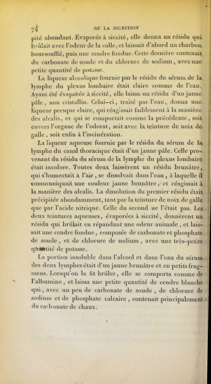 >7 4 de la dioestiox pité abondant. Evaporée à siccité, elle donna un résidu qui brûlait avec l’odeur de la colle, et laissait d’abord un charbon boursoufflé, puis une cendre fondue. Cette dernière contenait du carbonate de soude et du chlorure de sodiumavec une- petite quantité de potasse. La liqueur alcoolique fournie parle résidu du sérum de la lymphe du plexus lombaire était claire comme de l’eau. Ayant été évapoVée ù siccité, elle laissa un résidu d’un jaune pâle, non cristallin. Celui-ci, traité par l’eau, donna une liqueur presque claire, qui réagissait faiblement à la manière U des alcalis, et qui se comportait comme la précédente, soit envers l’organe de l’odorat, soit avec la teinture de noix de- galle , soit enfin à l’incinération. La liqueur aqueuse fournie par le résidu du sérum de la lymphe du canal thoracique était d’un jaune pâle. Celle pro- venant du résidu du sérum de la lymphe du plexus lombaire était incolore. Toutes deux laissèrent un résidu brunâtre, qui s’humectait à l’air , se dissolvait dans l’eau , à laquelle il communiquait une couleur jaune brunâtre , et réagissait à la manière des alcalis. La dissolution du premier résidu était précipitée abondamment, tant par la teinture de noix de galle ! que par l’acide nitrique. Celle du second ne l’était pas. Les deux teintures aqueuses, évaporées à siccité, donnèrent un résidu qui brûlait en répandant une odeur animale , et lais- sait une cendre fondue, composée de carbonate et phosphate de soude , et de chlorure de sodium, avec une très-petite quantité de potasse. La portion insoluble dans l’alcool et dans l’eau du sérum des deux lymphes était d’un jaune brunâtre et en petits frag- mens. Lorsqu’on la fit brûler, elle se comporta comme de l’albumine , et laissa une petite quantité de cendre blanche qui, avec un peu de carbonate de soude , de chlorure de sodium et de phosphate calcaire , contenait principalement du carbonate de chaux. vîl