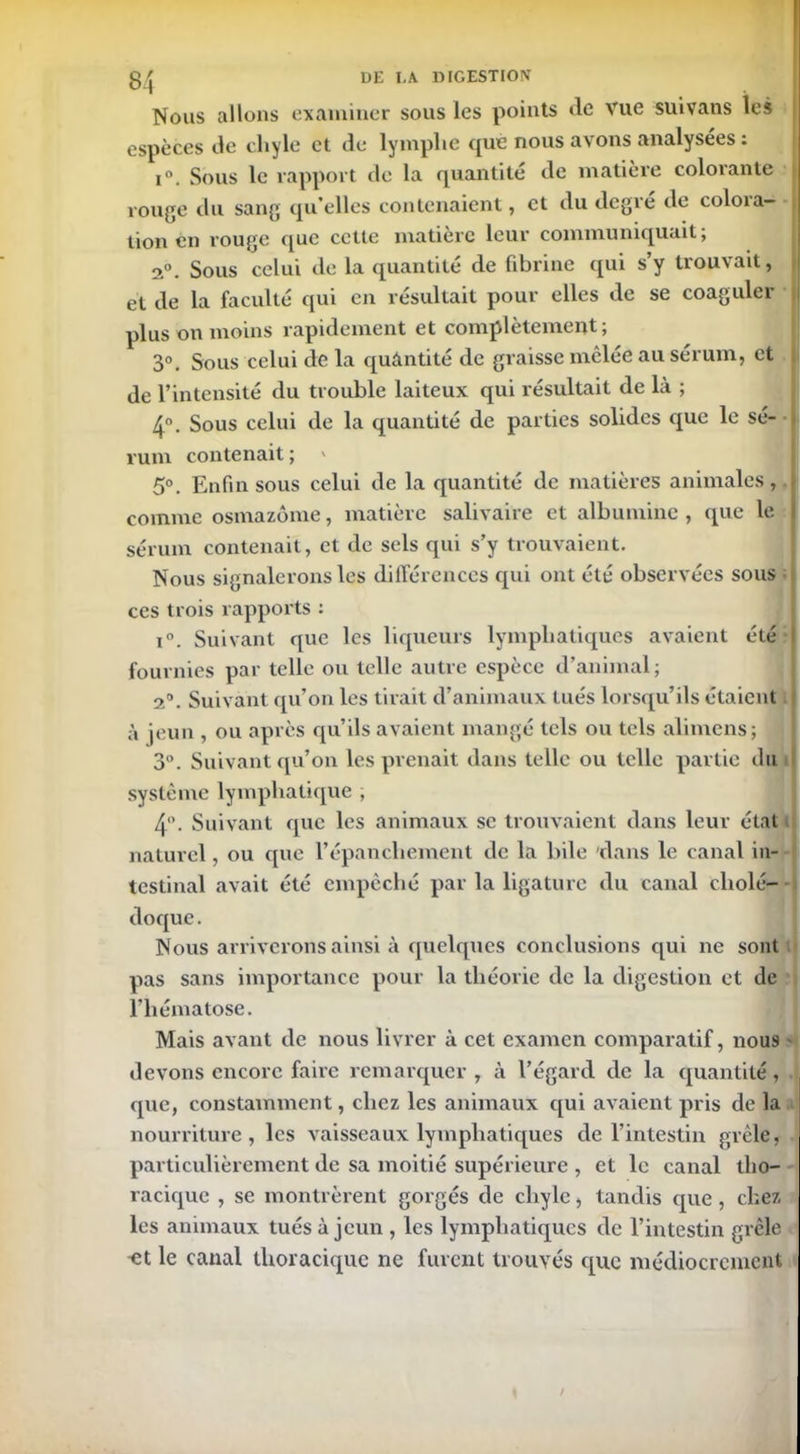 Nous allons examiner sous les points de Vue suivatis les espèces de chyle et de lymphe que nous avons analysées : i. Sous le rapport de la quantité de matière colorante rouge du sang qu’elles contenaient, et du degré de colora- tion en rouge que cette matière leur communiquait; 2°. Sous celui de la quantité de fibrine qui s’y trouvait, et de la faculté qui en résultait pour elles de se coaguler plus on moins rapidement et complètement; 3°. Sous celui de la quantité de graisse mêlée au sérum, et de l’intensité du trouble laiteux qui résultait de là ; 4°. Sous celui de la quantité de parties solides que le sé- rum contenait ; * 5°. Enfin sous celui de la quantité de matières animales, comme osmazôme, matière salivaire et albumine , que le sérum contenait, et de sels qui s’y trouvaient. Nous signalerons les différences qui ont été observées sous • ces trois rapports : i°. Suivant que les liqueurs lymphatiques avaient été fournies par telle ou telle autre espèce d’animal; 2°. Suivant qu’on les tirait d’animaux tués lorsqu’ils étaient à jeun , ou après qu’ils avaient mangé tels ou tels alimens; 3°. Suivant qu’on les prenait dans telle ou telle partie du système lymphatique , 4 *. Suivant que les animaux se trouvaient dans leur état naturel, ou que l’épanchement de la bile dans le canal in- testinal avait été empêché par la ligature du canal cholé- doque . Nous arriverons ainsi à quelques conclusions qui ne sont pas sans importance pour la théorie de la digestion et de l’hématose. Mais avant de nous livrer à cet examen comparatif, nous devons encore faire remarquer , à l’égard de la quantité, que, constamment, chez les animaux qui avaient pris de la nourriture, les vaisseaux lymphatiques de l’intestin grêle, particulièrement de sa moitié supérieure , et le canal tho- racique , se montrèrent gorgés de chyle, tandis (pie, chez les animaux tués à jeun , les lymphatiques de l’intestin grêle et le canal thoracique ne furent trouvés que médiocrement