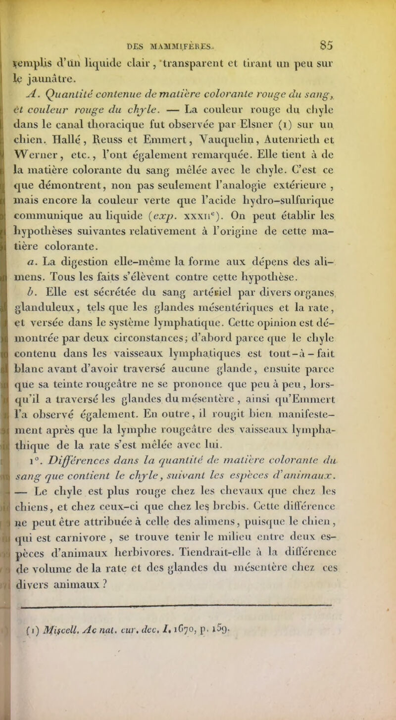 remplis d’tïn liquide clair, 'transparent et tirant un peu sur le jaunâtre. A. Quantité contenue de matière colorante rouge du sang, et couleur rouge du chyle. — La couleur rouge du chyle dans le canal thoracique fut observée par Elsner (i) sur un chien. Halle, Reuss et Emmert, Vauquelin, Àutenrieth et Werner, etc., l’ont également remarquée. Elle tient à de la matière colorante du sang mêlée avec le chyle. C’est ce que démontrent, non pas seulement l’analogie extérieure , mais encore la couleur verte que l’acide hydro-sulfurique communique au liquide (exp. xxxii0). On peut établir les hypothèses suivantes relativement à l’origine de cette ma- tière colorante. a. La digestion elle-même la forme aux dépens des ali— mens. Tous les faits s’élèvent contre cette hypothèse. b. Elle est sécrétée du sang artésiel par divers organes glanduleux, tels que les glandes mésentériques et la rate, et versée dans le système lymphatique. Cette opinion est dé- montrée par deux circonstances ; d’abord parce que le chyle contenu dans les vaisseaux lymphatiques est tout-à-fait blanc avant d’avoir traversé aucune glande, ensuite parce !que sa teinte rougeâtre ne se prononce que peu à peu, lors- qu’il a traversé les glandes du mésentère , ainsi qu’Emmert l’a observé également. En outre, il rougit bien manifeste- ment après que la lymphe rougeâtre des vaisseaux lympha- >jj| tliique de la rate s’est mêlée avec lui. i°. Différences dans la quantité de matière colorante du I sang que contient le chyle, suivant les espèces d'animaux. .. — Le chyle est plus rouge chez les chevaux que chez les Lj chiens, et chez ceux-ci que chez les brebis. Cette différence •] ne peut être attribuée à celle des alimens, puisque le chien , U qui est carnivore , se trouve tenir le milieu entre deux es- k pèccs d’animaux herbivores. Tiendrait-elle à la différence f ‘i de volume de la rate et des glandes du mésentère chez ces / divers animaux ? ( i) Miscell. Ac nat. cm. dcc, /. 1O70, p. i5g.