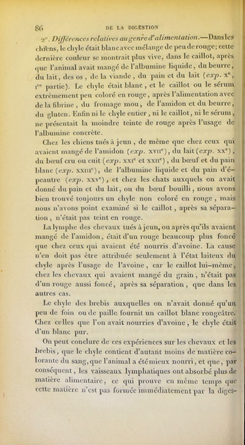 2. Différences relatives au genre d’alimentation.—Dans les chibns, le chyle était blancavecmélange île pende rouge; cette dernière couleur se montrait plus vive, dans le caillot, après (pie l’animal avait mangé de l’albumine liquide, du beurre, du lait, des os , de la viande , du pain et du lait (exp• x , irc partie). Le cliyle était blanc, et le caillot ou le sérum extrêmement peu coloré en rouge, après l’alimentation avec de la fibrine , du fromage mou, de l’amidon et du beurre, du gluten. Enfin ni le chyle entier, ni le caillot, ni le sérum, ne présentait la moindre teinte de rouge après l’usage de l’albumine concrète. Chez les chiens tués à jeun , de même que chez ceux qui avaient mangé de l’amidon {exp. xvnc), du lait {exp. xxc), du bœuf cru ou cuit [exp. xxic et xxnc), du bœuf et du pain blanc {exp. xxnic), de l’albumine liquide et du pain d’é- peautre {exp. xxve), et chez les chats auxquels on avait donné du pain et du lait, ou du bœuf bouilli, nous avons bien trouvé toujours un chyle non coloré en rouge , mais nous n’avons point examiné si le caillot , après sa sépara- tion , n’était pas teint en rouge. La lymphe des chevaux tués à jeun, ou après qu’ils avaient mangé de l’amidon, était d’un rouge beaucoup plus foncé que chez ceux qui avaient été nourris d’avoine. La cause n’en doit pas être attribuée seulement à l’état laiteux du chyle après l’usage de l’avoine, car le caillot lui-même, chez les chevaux qui avaient mangé du grain , n’était pas d’un rouge aussi foncé, après sa séparation, que dans les autres cas. Le chyle des brebis auxquelles on n’avait donné qu’un peu de foin ou de paille fournit un caillot blanc rougeâtre. Chez celles que l’on avait nourries d’avoine, le chyle était d’un blanc pur. On peut conclure de ces expériences sur les chevaux et les brebis, que le chyle contient d’autant moins de matière co- lorante du sang,que l’animal a étémieux nourri, et que, par conséquent, les vaisseaux lymphatiques ont absorbé plus de matière alimentaire, ce qui prouve en même temps que cette matière n’est pas formée immédiatement par la diges-