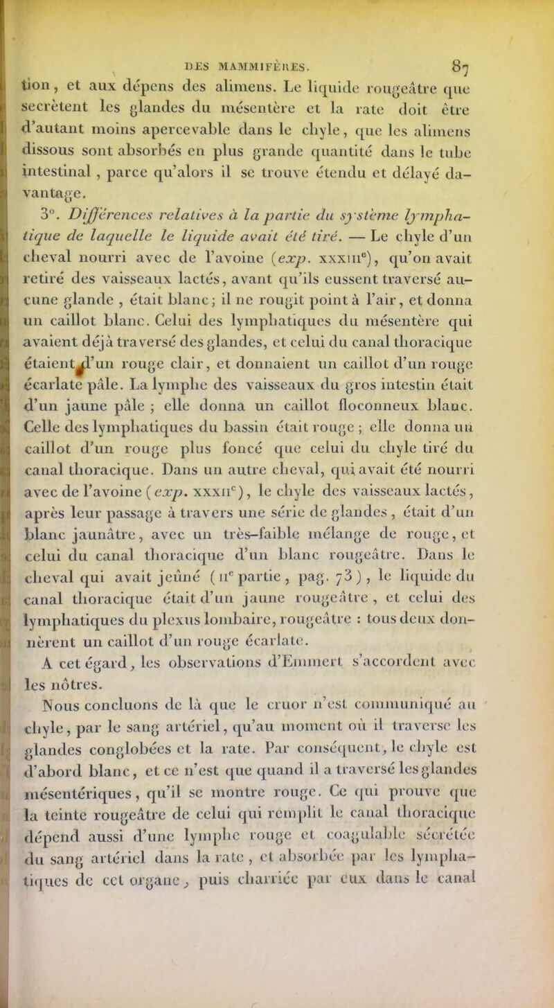 U tion, et aux dépens des alimens. Le liquide rougeâtre (pie secrétent les glandes du mésentère et la rate doit être d’autant moins apercevable dans le chyle, que les alimens dissous sont absorbés en plus grande quantité dans le tube intestinal , parce qu’alors il se trouve étendu et délayé da- vantage. 3°. Différences relatives à la partie du système lympha- tique de laquelle le liquide avait été tiré. — Le cliyle d’un cheval nourri avec de l’avoine (exp. xxxine), qu’on avait retiré des vaisseaux lactés, avant qu’ils eussent traversé au- cune glande , était blanc; il ne rougit point à l’air, et donna un caillot blanc. Celui des lymphatiques du mésentère qui avaient déjà traversé des glandes, et celui du canal thoracique étaient al’un rouge clair, et donnaient un caillot d’un rouge écarlate pâle. La lymphe des vaisseaux du gros intestin était d’un jaune pâle ; elle donna un caillot floconneux blanc. Celle des lymphatiques du bassin était rouge; elle donna uu caillot d’un rouge plus foncé que celui du cliyle tiré du canal thoracique. Dans un autre cheval, qui avait été nourri avec de l’avoine {exp. xxxuc), le cliyle des vaisseaux lactés, après leur passage à travers une série de glandes , était d’un blanc jaunâtre, avec un très-faible mélange de rouge, et celui du canal thoracique d’un blanc rougeâtre. Dans le cheval qui avait jeûné ( uc partie , pag. 7 3), le liquide du canal thoracique était d’un jaune rougeâtre , et celui des lymphatiques du plexus lombaire, rougeâtre : tous deux don- nèrent un caillot d’un rouge écarlate. A cet égard, les observations d’Emmert s’accordent avec les nôtres. Nous concluons de là que le cruor n’est communiqué au chyle, par le sang artériel, qu’au moment où il traverse les glandes conglobées et la rate. Par conséquent, le chyle est mésentériques, qu’il se montre rouge. Ce qui prouve que la teinte rougeâtre de celui qui remplit le canal thoracique dépend aussi d’une lymphe rouge et coagulable sécrétée du sang artériel dans la rate , cl absorbée par les lympha- tiques de cet organe, puis charriée par eux dans le canal