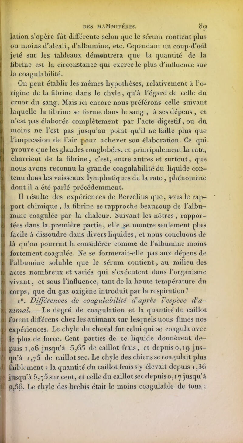 iation s’opère fût différente selon que le sérum contient plus ou moins d’alcali, d’albumine, etc. Cependant un coup-cl’œil jeté sur les tableaux démontrera que la quantité de la fibrine est la circonstance qui exerce le plus d'influence sur la coagulabilité. On peut établir les mêmes hypothèses, relativement à l’o- rigine de la fibrine dans le chyle, qu’à l’égard de celle du cruor du sang. Mais ici encore nous préférons celle suivant laquelle la fibrine se forme dans le sang , à ses dépens , et n’est pas élaborée complètement par l’acte digestif, ou du moins ne l’est pas jusqu’au point qu’il ne faille plus que l’impression de l’air pour achever son élaboration. Ce qui prouve que les glandes conglobées, et principalement la rate, charrient de la fibrine, c’est, entre autres et surtout, que nous avons reconnu la grande coagulabilité du liquide con- tenu dans les vaisseaux lymphatiques de la rate , phénomène dont il a été parlé précédemment. Il résulte des expériences de Berzeïius que, sous le rap- port chimique , la fibrine se rapproche beaucoup de l’albu- mine coagulée par la chaleur. Suivant les nôtres , rappor- tées dans la première partie, elle se montre seulement plus facile à dissoudre dans divers liquides, et nous concluons de là qu’on pourrait la considérer comme de l’albumine moins fortement coagulée. Ne se formerait-elle pas aux dépens de l’albumine soluble que le sérum contient, au milieu des > actes nombreux et variés qui s’exécutent dans l’organisme vivant, et sous l’influence, tant de la haute température du 1 corps, que du gaz oxigène introduit par la respiration ? i°. Différences de coagulabilité d’apres l’espèce d’a- nimal. — Le degré de coagulation et la quantité du caillot furent differens chez les animaux sur lesquels uous fîmes nos (expériences. Le chyle du cheval fut celui qui se coagula avec le plus de force. Cent parties de ce liquide donnèrent de- puis 1,06 jusqu’à 5,65 de caillot frais, et depuis0,19 jus- qu’à i ,75 de caillot sec. Le chyle des chiens se coagulait plus ! faiblement : la quantité du caillot frais s y élevait depuis 1,36 jusqu’à 5,75 sur cent, et celle du caillot sec depuis0,17 jusqu’à 9,56. Le chyle des brebis était le moins coagulable de tous ;