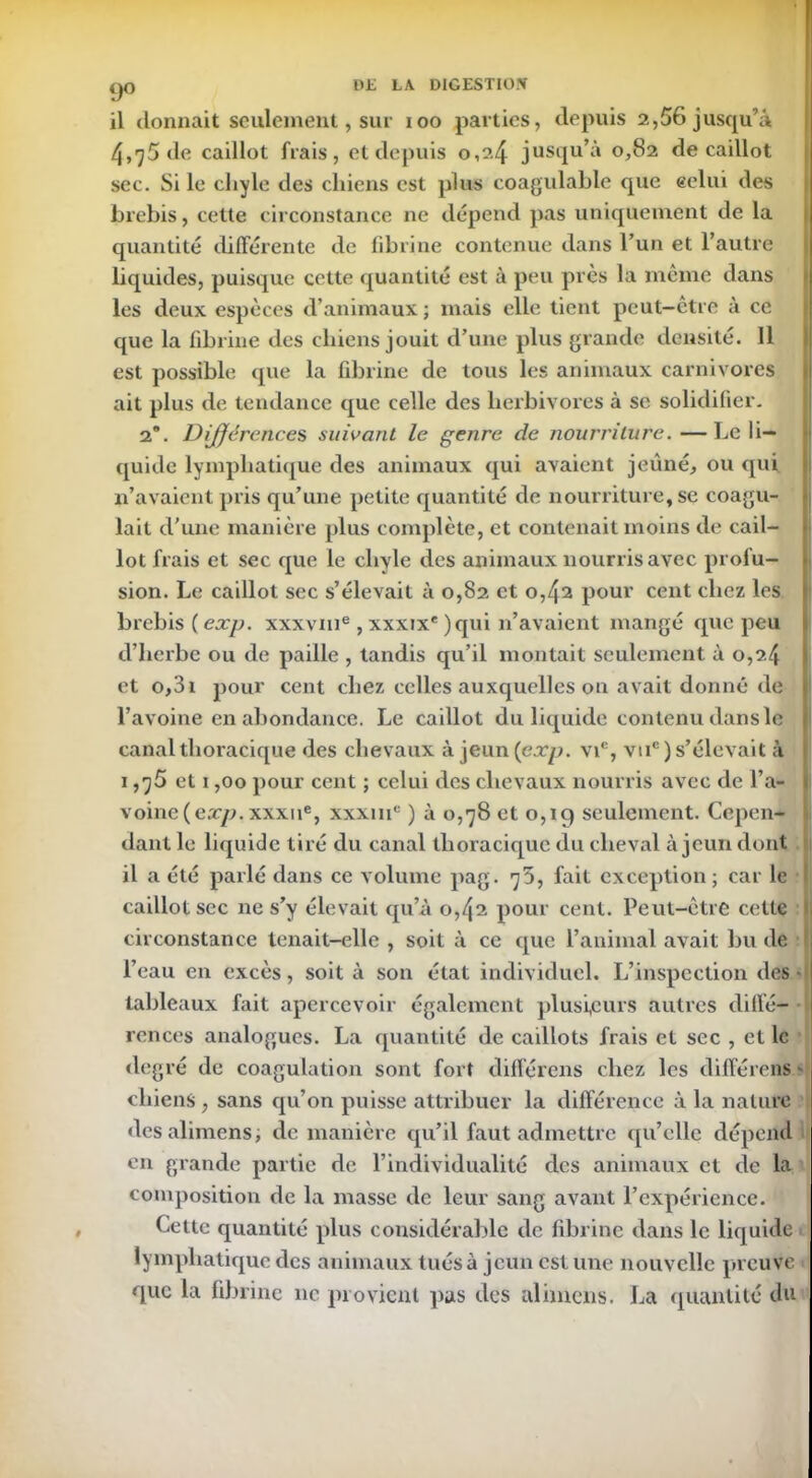 9° il donnait seulement, sur xoo parties, depuis 2,56 jusqu’à 4,75 de caillot frais, et depuis 0,2.4 jusqu’à 0,82 de caillot sec. Si le eliyle des chiens est plus coagulable que eelui des brebis, cette circonstance ne dépend pas uniquement de la quantité différente de fibrine contenue dans l’un et l’autre liquides, puisque cette quantité est à peu près la même dans les deux espèces d’animaux ; mais elle tient peut-être à ce que la fibrine des chiens jouit d’une plus grande densité. 11 est possible que la fibrine de tous les animaux carnivores ait plus de tendance que celle des herbivores à se solidifier. 2*. Différence s suivant le genre de nourriture. —Le li- quide lymphatique des animaux qui avaient jeûné, ou qui n’avaient pris qu’une petite quantité de nourriture, se coagu- lait d'une manière plus complète, et contenait moins de cail- lot frais et sec que le chyle des animaux nourris avec profu- sion. Le caillot sec s’élevait à 0,82 et 0,42 pour cent chez les brebis (exp. xxxvme, xxxixe )qui n’avaient mangé que peu d’herbe ou de paille , tandis qu’il montait seulement à 0,2.4 et o,3i pour cent chez celles auxquelles on avait donné de l’avoine en abondance. Le caillot du liquide contenu dans le canal thoracique des chevaux à jeun(ea*/2. vic, vuc) s’élevait à 1,^5 et i ,00 pour cent ; celui des chevaux nourris avec de l’a- voine (exp. xxxue, xxxiii0 ) à 0,78 et 0,1 g seulement. Cepen- il a été parlé dans ce volume pag. 75, fait exception ; car le caillot sec ne s’y élevait qu’à 0,42 pour cent. Peut-être cette circonstance tenait-elle , soit à ce que l’animal avait bu de 1 l’eau en excès, soit à son état individuel. L’inspection des • tableaux fait apercevoir également plusieurs autres diffé- rences analogues. La quantité de caillots frais et sec , et le degré de coagulation sont fort différens chez les différens chiens, sans qu’on puisse attribuer la différence à la nature desalimens, de manière qu’il faut admettre qu’elle dépend en grande partie de l’individualité des animaux et de la composition de la masse de leur sang avant l’expérience. Cette quantité plus considérable de fibrine dans le liquide lymphatique des animaux tués à jeun est une nouvelle preuve que la fibrine ne provient pas des alimens. La quantité du