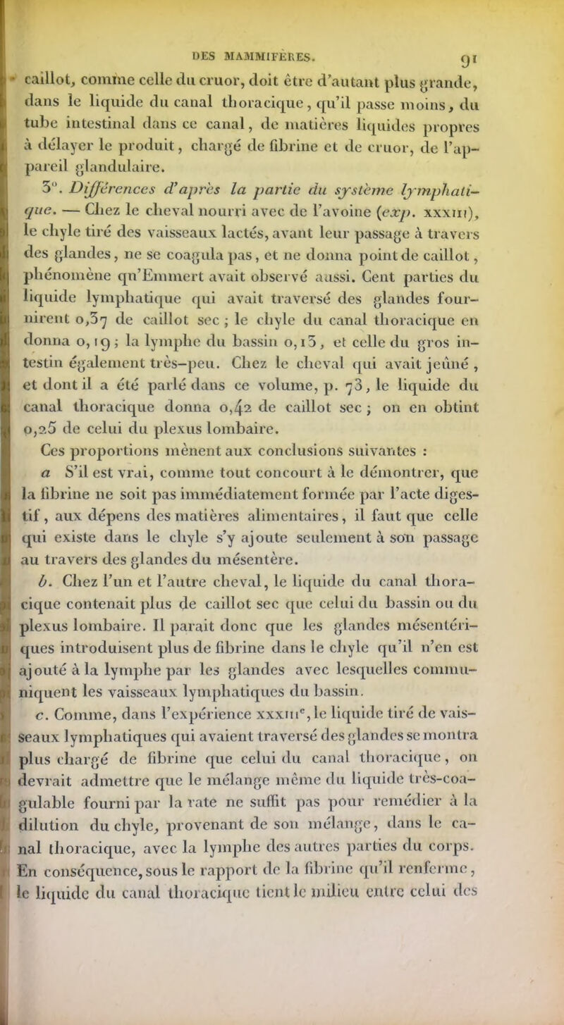 i • caillot, comme celle du cruor, doit être d’autant plus grande, dans le liquide du canal thoracique, qu’il passe moins, du tube intestinal dans ce canal, de matières liquides propres à délayer le produit, chargé de fibrine et de cruor, de l’ap- pareil glandulaire. 5. Différences d’après la partie du système lymphati- que. — Chez le cheval nourri avec de l’avoine (exp. xxxm), le chyle tiré des vaisseaux lactés, avant leur passage à travers des glandes, ne se coagula pas, et ne donna point de caillot, phénomène qn’Emmert avait observé aussi. Cent parties du liquide lymphatique qui avait traversé des glandes four- nirent 0,37 de caillot sec ; le chyle du canal thoracique en donna o, 19 ; la lymphe du bassin o,i5, et celle du gros in- testin également très-peu. Chez le cheval qui avait jeûné , et dont il a été parlé dans ce volume, p. 73,1e liquide du canal thoracique donna 0,42 de caillot sec ; on en obtint 0,2.5 de celui du plexus lombaire. Ces proportions mènent aux conclusions suivantes : a S’il est vrai, comme tout concourt à le démontrer, que la fibrine ne soit pas immédiatement formée par l’acte diges- tif , aux dépens des matières alimentaires, il faut que celle qui existe dans le chyle s’y ajoute seulement à son passage au travers des glandes du mésentère. h. Chez l’un et l’autre cheval, le liquide du canal thora- cique contenait plus de caillot sec que celui du bassin ou du plexus lombaire. Il parait donc que les glandes mésentéri- ques introduisent plus de fibrine dans le chyle qu’il n’en est ajouté à la lymphe par les glandes avec lesquelles commu- niquent les vaisseaux lymphatiques du bassin. c. Comme, dans l’expérience xxxuic,le liquide tiré de vais- seaux lymphatiques qui avaient traversé des glandes se montra plus chargé de fibrine que celui du canal thoracique, 011 devrait admettre que le mélange même du liquide très-coa- II gulable fourni par la rate ne suffit pas pour remédier à la dilution du chyle, provenant de son mélange, dans le ca- • nal thoracique, avec la lymphe des autres parties du corps. 1 En conséquence, sous le rapport de la fibrine qu’il renferme, Le liquide du canal thoracique tient le milieu entre celui des