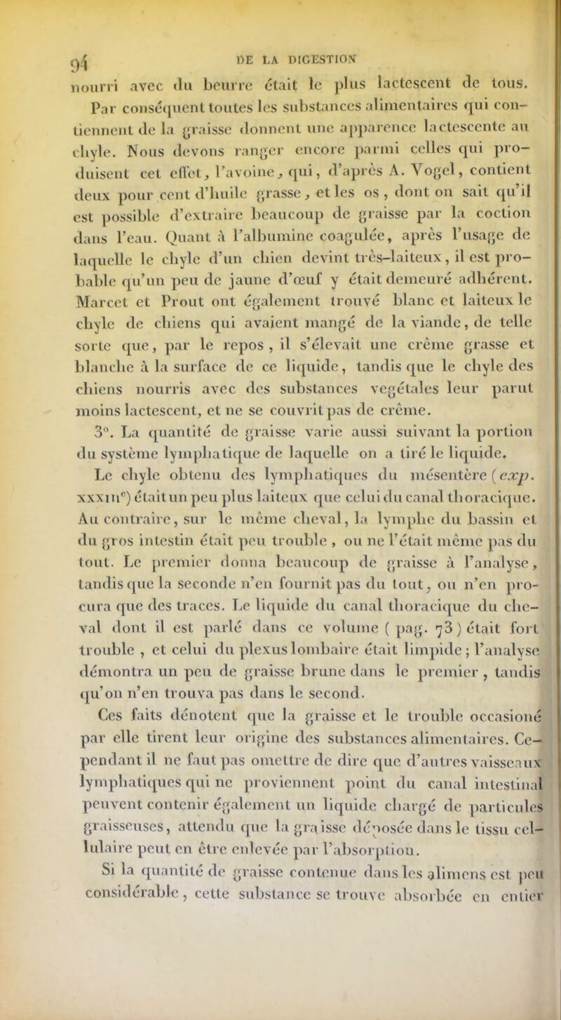 nourri avec «lu beurre était le plus lactescent de tous. Par conséquent toutes les substances alimentaires qui con- tiennent de la graisse donnent une apparence lactescente au chyle. Nous devons ranger encore parmi celles qui pro- duisent cet effet, l’avoine, qui, d’après A. Vogel, contient deux pour cent d’huile grasse, et les os , dont on sait «pi il est possible d’extraire beaucoup de graisse par la coction dans l’eau. Quant à l’albumine coagulée, après l’usage de laquelle le chyle d’un chien devint très-laiteux, il est pro- bable qu’un peu de jaune d’œuf y était demeuré adhérent. Marcet et Prout ont également trouvé blanc et laiteux le chyle de chiens qui avaient mangé de la viande, de telle sorte que, par le repos , il s’élevait une crème grasse et blanche à la surface de ce liquide, tandis que le chyle des chiens nourris avec «les substances végétales leur parut moins lactescent, et ne se couvrit pas de crème. 3°. La quantité de graisse varie aussi suivant la portion du système lymphatique de laquelle on a tiré le liquide. Le chyle obtenu des lymphatiques du mésentère {exp. xxxiuc) étaitun peu plus laiteux que celui du canal thoracique. Au contraire, sur le même cheval, la lymphe du bassin et du gros intestin était peu trouble , ou ne l’était même pas du tout. Le premier donna beaucoup de graisse à l’analyse, tandis que la seconde n’en fournit pas du tout, ou n’en pro- cura que des traces. Le liquide du canal thoracique du che- val dont il est parlé clans ce volume ( pag. 73 ) était fort trouble , et celui du plexus lombaire était limpide; l’analyse démontra un peu de graisse brune dans le premier , tandis qu’on n’en trouva pas dans le second. Ces faits dénotent que la graisse et le trouble occasioné par elle tirent leur origine des substances alimentaires. Ce- pendant il 11e faut pas omettre de dire cpie d’autres vaisseaux lymphatiques qui ne proviennent point du canal intestinal peuvent contenir également un liquide chargé de particules graisseuses, attendu que la graisse déposée dans le tissu cel- lulaire peut en être enlevée par l’absorption. Si la quantité de graisse contenue dans les alimens est peu considérable, cette substance se trouve absorbée en entier