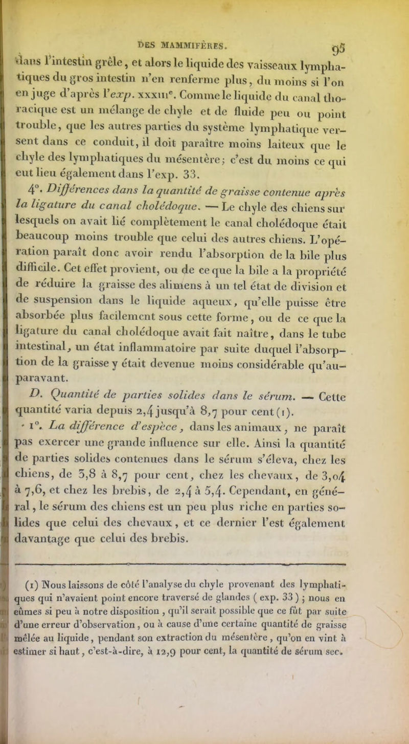 4aus l’intestin gicle, et alors le liquide des vaisseaux lympha- tiques du gros intestin n’en renferme plus, du moins si l’on en juge d’après Yexp. xxxmc. Comme le liquide du canal tho- racique est un mélange de chyle et de fluide peu ou point trouble, que les autres parties du système lymphatique ver- sent dans ce conduit, il doit paraître moins laiteux que le chyle des lymphatiques du mésentère; c’est du moins ce qui eut lieu également dans l’exp. 33. 4 • Différences dans la quantité de graisse contenue apres la ligature du canal cholédoque. — Le chyle des chiens sur lesquels on avait lié complètement le canal cholédoque était beaucoup moins trouble que celui des autres chiens. L’opé- ration paraît donc avoir rendu l’absorption de la bile plus difficile. Cet effet provient, ou de ce que la bile a la propriété de réduire la graisse des aliniens à un tel état de division et de suspension dans le liquide aqueux, qu’elle puisse être absorbée plus facilement sous cette forme, ou de ce que la ligature du canal cholédoque avait fait naître, dans le tube intestinal j un état inflammatoire par suite duquel l’absorp- tion de la graisse y était devenue moius considérable qu’au- paravant. D. Quantité de parties solides dans le sérum. — Cette quantité varia depuis 2,4 jusqu’à 8,7 pour cent(i). ' La différence d’espèce , dans les animaux , ne paraît pas exercer une grande influence sur elle. Ainsi la quantité de parties solides contenues dans le sérum s’éleva, chez les chiens, de 5,8 à 8,7 pour cent, chez les chevaux, de 3,o4 à 7,6, et chez les brebis, de 2,4 à 5,4- Cependant, en géné- ral , le sérum des chiens est un peu plus riche en parties so- lides que celui des chevaux, et ce dernier l’est également davantage que celui des brebis. (1) Nous laissons de côté l’analyse du chyle provenant des lymphati- ques qui n’avaient point encore traversé de glandes ( exp. 33 ) ; nous en eûmes si peu à notre disposition , qu’il serait possible que ce fut par suite d’une erreur d’observation , ou à cause d’une certaine quantité de graisse mêlée au liquide, pendant son extraction du mésentère , qu’on en vint à estimer si haut, c’est-à-dire, à 12,9 pour cent, la quantité de sérum sec. 1