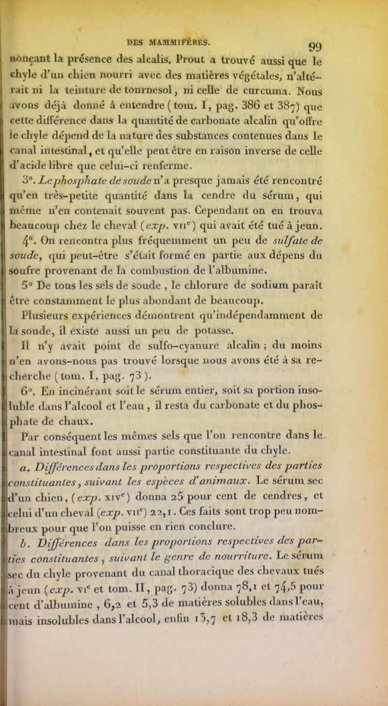 nonçant la présence des alcalis. Prout a trouvé aussi que le cliyle d’un chien nourri avec des matières végétales, n’alté- rait ni la teinture de tonrnesol, ni celle de curcuma. Nous avons déjà donné à entendre ( tom. I, pag. 386 et 387) que cette différence dans la quantité de carbonate alcalin qu’offre ie chyle dépend de la nature des substances contenues dans le canal intestinal, et qu’elle peut être en raison inverse de celle d’acide libre que celui-ci renferme. 3°. Lephosphate de soude n’a presque jamais été rencontré qu’en très-petite quantité dans la cendre du sérum, qui même n’en contenait souvent pas. Cependant on en trouva beaucoup chez le cheval (exp. vue) qui avait été tué à jeun. 4°. On rencontra plus fréquemment un peu de sulfate de soude, qui peut-être s’était formé en partie aux dépens du soufre provenant de la combustion de l’albumine. 5° De tous les sels de soude , le chlorure de sodium paraît être constamment le plus abondant de beaucoup. Plusieurs expériences démontrent qu’indépendamment de la soude, il existe aussi un peu de potasse. Il n’y avait point de sulfo-cyanure alcalin ; du moins n’en avons-nous pas trouvé lorsque nous avons été à sa re- cherche (tom. I, pag. 73 ). 6°. En incinérant soit le sérum entier, soit sa portion inso- luble dans l’alcool et l’eau , il resta du carbonate et du phos- phate de chaux. Par conséquent les mêmes sels que l’on rencontre dans le canal intestinal font aussi partie constituante du chyle. a. Différences dans les proportions respectives des parties constituantes, suivant les especes d'animaux. Le sérum sec d’un chien, {exp. xivc) donna 25 pour cent de cendres, et celui d’un cheval {exp. vne) 22,1. Ces faits sont trop peu nom- breux pour que l’on puisse en rien conclure. b. Différences dans les proportions respectives des par- ties constituantes , suivant le genre de nourriture. Le sérum jsec du chyle provenant du canal thoracique des chevaux tués à jeun {exp. vic et tom. Il, pag. 73) donna 78,1 et 74,5 pour cent d’albumine , 6,2 et 5,3 de matières solubles dans l’eau, mais insolubles dans l’alcool, enfin i'),7 18,0 de matièies