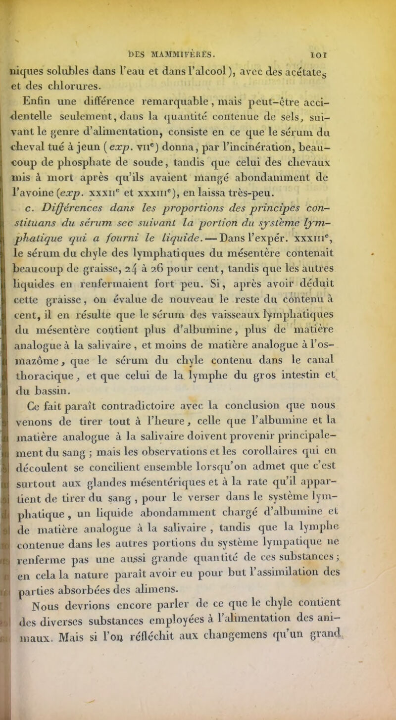 niques solubles dans l’eau et dans l’alcool ), avec des acétates et des chlorures. Enfin une différence remarquable , mais peut-être acci- dentelle seulement, dans la quantité contenue de sels, sui- vant le genre d’alimentation, consiste en ce que le sérum du cheval tué à jeun (exp. vne) donna, par l’incinération, beau- coup de phosphate de soude, tandis que celui des chevaux mis à mort après qu’ils avaient mangé abondamment de l’avoine {exp. xxxne et xxxiii'), en laissa très-peu. c. Différences dans les proportions des principes con- stituons du sérum sec suivant la portion du système lym- phatique qui a fourni le liquide. — Dans l’expér. xxxme, le sérum du chyle des lymphatiques du mésentère contenait beaucoup de graisse, à 26 pour cent, tandis que les autres liquides en renfermaient fort peu. Si, après avoir déduit cette graisse, on évalue de nouveau le reste du contenu à cent, il en résulte que le sérum des vaisseaux lymphatiques du mésentère contient plus d'albumine, plus de matière analogue à la salivaire , et moins de matière analogue à l’os- mazôme, que le sérum du chyle contenu dans le canal thoracique, et que celui de la lymphe du gros intestin et du bassin. Ce fait paraît contradictoire avec la conclusion que nous venons de tirer tout à l’heure, celle que l’albumine et la matière analogue à la salivaire doivent provenir principale- ment du sang ; mais les observations et les corollaires qui en découlent se concilient ensemble lorsqu’on admet que c’est surtout aux glandes mésentériques et à la rate qu’il appar- tient de tirer du sang , pour le verser dans le système lym- phatique , un liquide abondamment chargé d’albumine et de matière analogue à la salivaire , tandis que la lymphe contenue dans les autres portions du système lympatique 11e renferme pas une aussi grande quantité de ces substances ; en cela la nature paraît avoir eu pour but l’assimilation des parties absorbées des alimens. Nous devrions encore parler de ce que le chyle contient des diverses substances employées à 1 alimentation des ani- maux. Mais si l’on réfléchit aux changemens qu’un grand