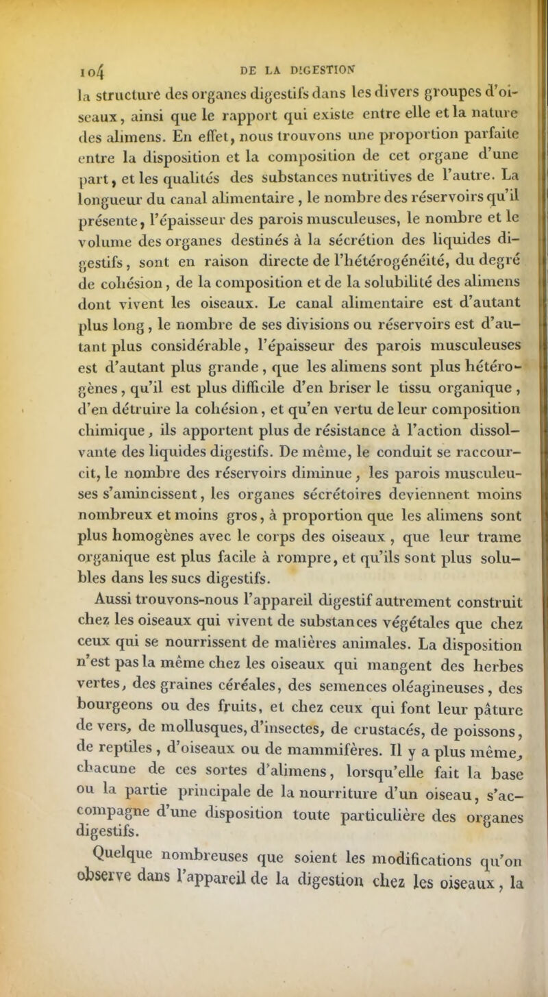 la structure des organes digestifs dans les divers groupes d’oi- seaux, ainsi que le rapport qui existe entre elle et la nature des alimens. En effet, nous trouvons une proportion parfaite entre la disposition et la composition de cet organe d une part, et les qualités des substances nutritives de l’autre. La longueur du canal alimentaire, le nombre des réservoirs qu’il présente, l’épaisseur des parois musculeuses, le nombre et le volume des organes destinés à la sécrétion des liquides di- gestifs , sont en raison directe de l’hétérogénéité, du degré de cohésion , de la composition et de la solubilité des alimens dont vivent les oiseaux. Le canal alimentaire est d’autant plus long , le nombre de ses divisions ou réservoirs est d’au- tant plus considérable, l’épaisseur des parois musculeuses est d’autant plus grande , que les alimens sont plus hétéro- gènes , qu’il est plus difficile d’en briser le tissu organique , d’en détruire la cohésion, et qu’en vertu de leur composition chimique, ils apportent plus de résistance à l’action dissol- vante des liquides digestifs. De même, le conduit se raccour- cit, le nombre des réservoirs diminue, les parois musculeu- ses s’amincissent, les organes sécrétoires deviennent moins nombreux et moins gros, à proportion que les alimens sont plus homogènes avec le corps des oiseaux , que leur trame organique est plus facile à rompre, et qu’ils sont plus solu- bles dans les sucs digestifs. Aussi trouvons-nous l’appareil digestif autrement construit chez les oiseaux qui vivent de substances végétales que chez ceux qui se nourrissent de matières animales. La disposition n’est pas la même chez les oiseaux qui mangent des herbes vertes, des graines céréales, des semences oléagineuses, des boui’geons ou des fruits, et chez ceux qui font leur pâture devers, de mollusques,d’insectes, de crustacés, de poissons, de reptiles, d’oiseaux ou de mammifères. Il y a plus même, chacune de ces sortes d’alimens, lorsqu’elle fait la base ou la partie principale de la nourriture d’un oiseau, s’ac- ( ompagne d une disposition toute particulière des organes digestifs. Quelque nombreuses que soient les modifications qu’on observe dans l’appareil de la digestion chez les oiseaux, la