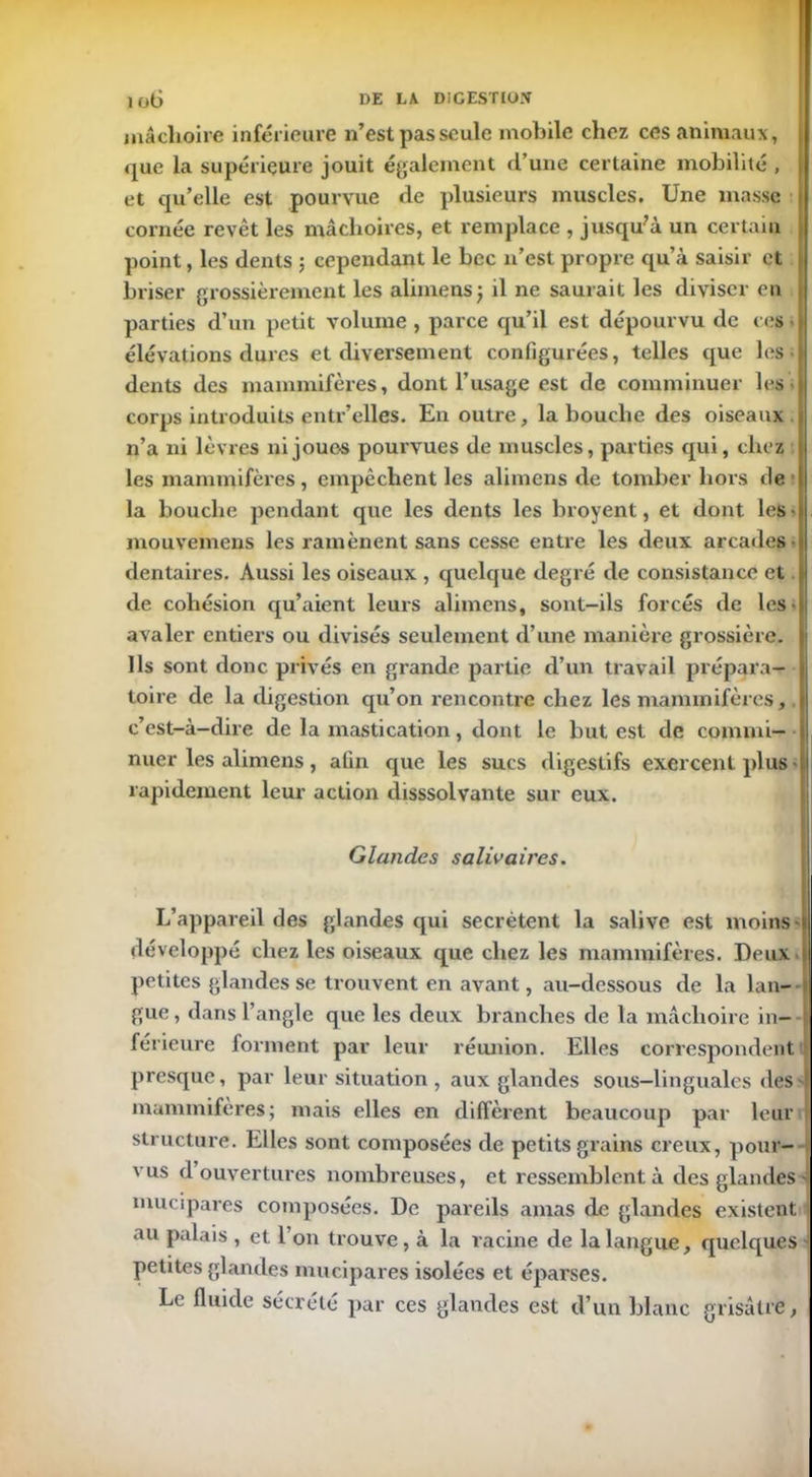 mâchoire inférieure n’est pas seule mobile chez ces animaux, que la supérieure jouit également d’une certaine mobilité , et qu’elle est pourvue de plusieurs muscles. Une masse cornée revêt les mâchoires, et remplace , jusqu’à un certain point, les dents ; cependant le bec n’est propre qu’à saisir et briser grossièrement les alimens; il ne saurait les diviser en ! parties d’un petit volume , parce qu’il est dépourvu de ces • \ élévations dures et diversement configurées, telles que les- dents des mammifères, dont l’usage est de eomminuer les • corps introduits entr’elles. En outre, la bouche des oiseaux . n’a ni lèvres ni joues pouivues de muscles, parties qui, chez l, les mammifères , empêchent les alimens de tomber hors fie ■ la bouche pendant que les dents les broyent, et dont les- mouvemens les ramènent sans cesse entre les deux arcades dentaires. Aussi les oiseaux , quelque degré de consistance et de cohésion qu’aient leurs alimens, sont-ils forcés de les- avaler entiers ou divisés seulement d’une manière grossière. Ils sont donc privés en grande partie d’un travail prépara- toire de la digestion qu’on rencontre chez les mammifères, c’est-à-dire de la mastication, dont le but est de commi— nuer les alimens, afin que les sucs digestifs exercent plus rapidement leur action disssolvante sur eux. Glandes salivaires. L’appareil des glandes qui secrétent la salive est moins - développé chez les oiseaux que chez les mammifères. Deux i petites glandes se trouvent en avant, au-dessous de la lan- gue , dans l’angle que les deux branches de la mâchoire in- férieure forment par leur réunion. Elles correspondent presque, par leur situation , aux glandes sous-linguales fies4 mammifères; mais elles en diffèrent beaucoup par leur structure. Elles sont composées de petits grains creux, pour- vus d ouvertures nombreuses, et ressemblent à des glandes - mucipares composées. De pareils amas de glandes existent i au palais , et l’on trouve, à la racine de la langue, quelques petites glandes mucipares isolées et éparses. Le fluide sécrété par ces glandes est d’un blanc grisâtre,