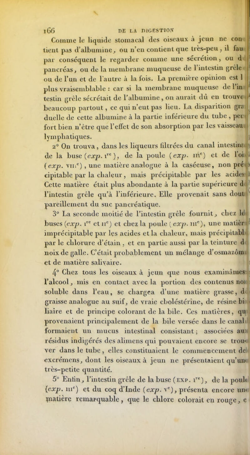 Comme le liquide stomacal des oiseaux a jeun ne con tient pas d’albumine, ou n’en contient que très-peu, il fau par conséquent le regarder comme une sécrétion, ou d pancréas, ou de la membrane muqueuse de 1 intestin grêle { ou de l’un et de 1 autre à la fois. La première opinion est 1 plus vraisemblable : car si la membrane muqueuse de l’in testin grêle sécrétait de l’albumine, on aurait dû en trouve jJ beaucoup partout, ce qui n’eut pas lieu. La disparition gre duelle de cette albumine à la partie inférieure du tube , pet fort bien n’être que l’effet de son absorption par les vaisseau lymphatiques. 2° On trouva , dans les liqueurs filtrées du canal intestine de la buse {exp. ire ), de la poule {exp- mc) et de loi J (exp. vine) , une matière analogue à la caséeuse, non pré ? eipitable par la chaleur, mais précipitable par les acides : Cette matière était plus abondante à la partie supérieure d l’intestin grêle qu’à l’inférieure. Elle provenait sans dout pareillement du suc pancréatique. 3° La seconde moitié de l’intestin grêle fournit, chez le buses {exp. ire et ne) et chez la poule ( exp. me), une matièr ! imprécipitable par les acides et la chaleur, mais précipitabl par le chlorure d’étain , et en partie aussi par la teinture d noix de galle. C’était probablement un mélange d’osmazôm et de matière salivaire. 4° Chez tous les oiseaux à jeun que nous examinâmes l’alcool, mis en contact avec la portion des contenus no) soluble dans l’eau, se chargea d’une matière grasse, d graisse analogue au suif, de vraie cboléstérine, de résine bi liaire et de principe colorant de la bile. Ces matières, qu provenaient principalement de la bile versée dans le canal i formaient un mucus intestinal consistant ; associées au. résidus indigérés des alimens qui pouvaient encore se trou- ver dans le tube, elles constituaient le commencement de excrémens, dont les oiseaux à jeun ne présentaient qu’un< très-petite quantité. 5° Enfin, l’intestin grêle de la buse (exp. ire), de la pouh {exp. nie) et du coq d’Inde {exp. vc), présenta encore uni piatière remarquable, que le chlore colorait en rouge, e