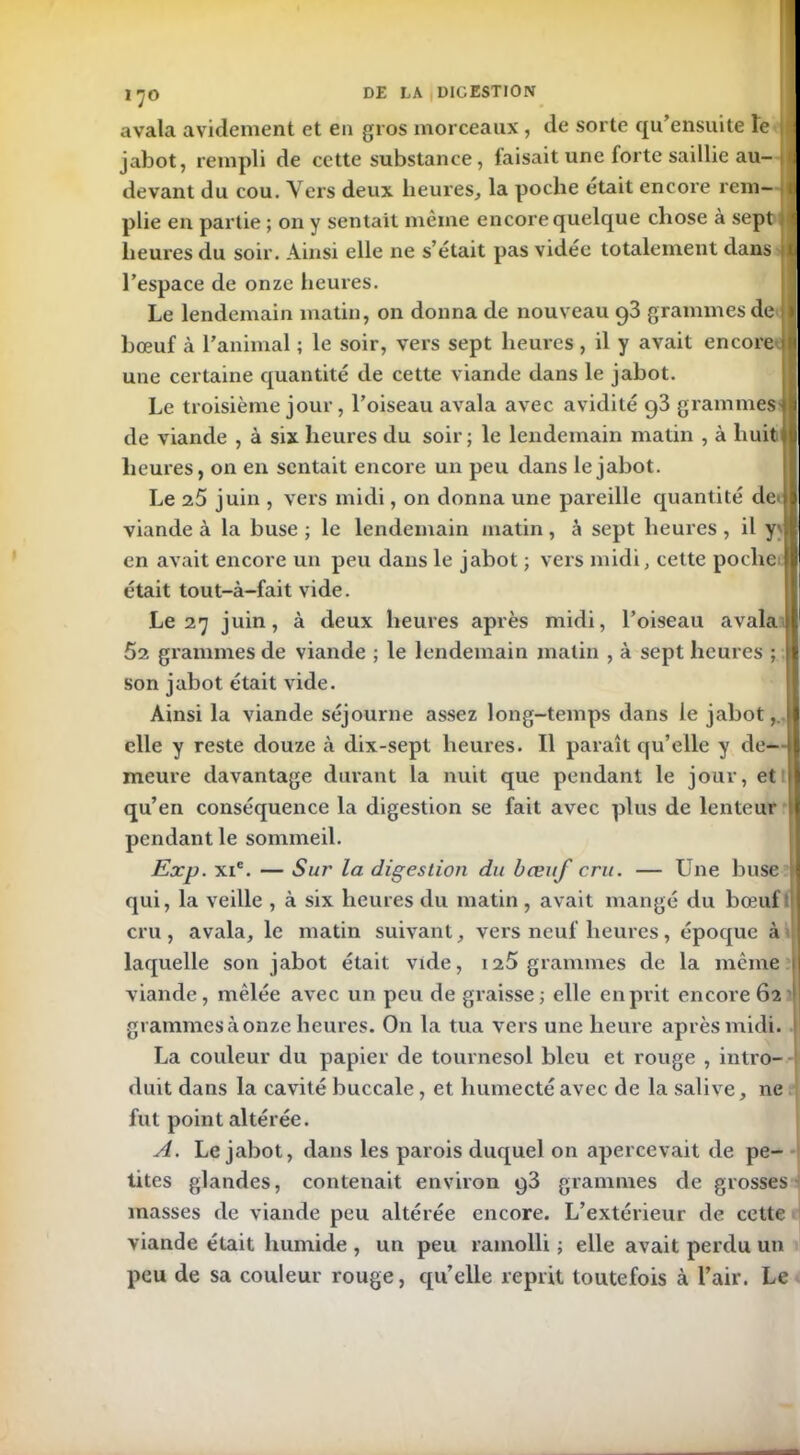 avala avidement et en gros morceaux , de sorte qu’ensuite te 1 jabot, rempli de cette substance, faisait une forte saillie au- I devant du cou. Vers deux heures, la poche était encore rem- t plie en partie ; on y sentait même encore quelque chose à sept 1 heures du soir. Ainsi elle ne s’était pas vidée totalement dans || l’espace de onze heures. Le lendemain matin, on donna de nouveau 93 grammes de 1 bœuf à l’animal ; le soir, vers sept heures, il y avait encore m une certaine quantité de cette viande dans le jabot. Le troisième jour, l’oiseau avala avec avidité 93 grammes* de viande , à six heures du soir; le lendemain matin , à huit il heures, on en sentait encore un peu dans le jabot. Le 2.5 juin , vers midi, on donna une pareille quantité de<jl viande à la buse; le lendemain matin, à sept heures, il y'É en avait encore un peu dans le jabot ; vers midi, cette poche I était tout-à-fait vide. Le 27 juin, à deux heures après midi, l’oiseau avala 62 grammes de viande ; le lendemain matin , à sept heures ; N son jabot était vide. Ainsi la viande séjourne assez long-temps dans le jabot,, elle y reste douze à dix-sept heures. Il paraît qu’elle y de- i meure davantage durant la nuit que pendant le jour, et I qu’en conséquence la digestion se fait avec plus de lenteur pendant le sommeil. Exp. xic. — Sur la digestion du bœuf cru. — Une buse j qui, la veille , à six heures du matin, avait mangé du bœuf cru, avala, le matin suivant, vers neuf heures, époque à laquelle son jabot était vide, 125 grammes de la même i| viande, mêlée avec un peu de graisse ; elle en prit encore 62 1 grammes à onze heures. On la tua vers une heure après midi. La couleur du papier de tournesol bleu et rouge , intro- duit dans la cavité buccale, et humecté avec de la salive, ne fut point altérée. A. Le jabot, dans les parois duquel on apercevait de pe- tites glandes, contenait environ g3 grammes de grosses masses de viande peu altérée encore. L’extérieur de cette viande était humide , un peu ramolli ; elle avait perdu un peu de sa couleur rouge, qu’elle reprit toutefois à l’air. Le