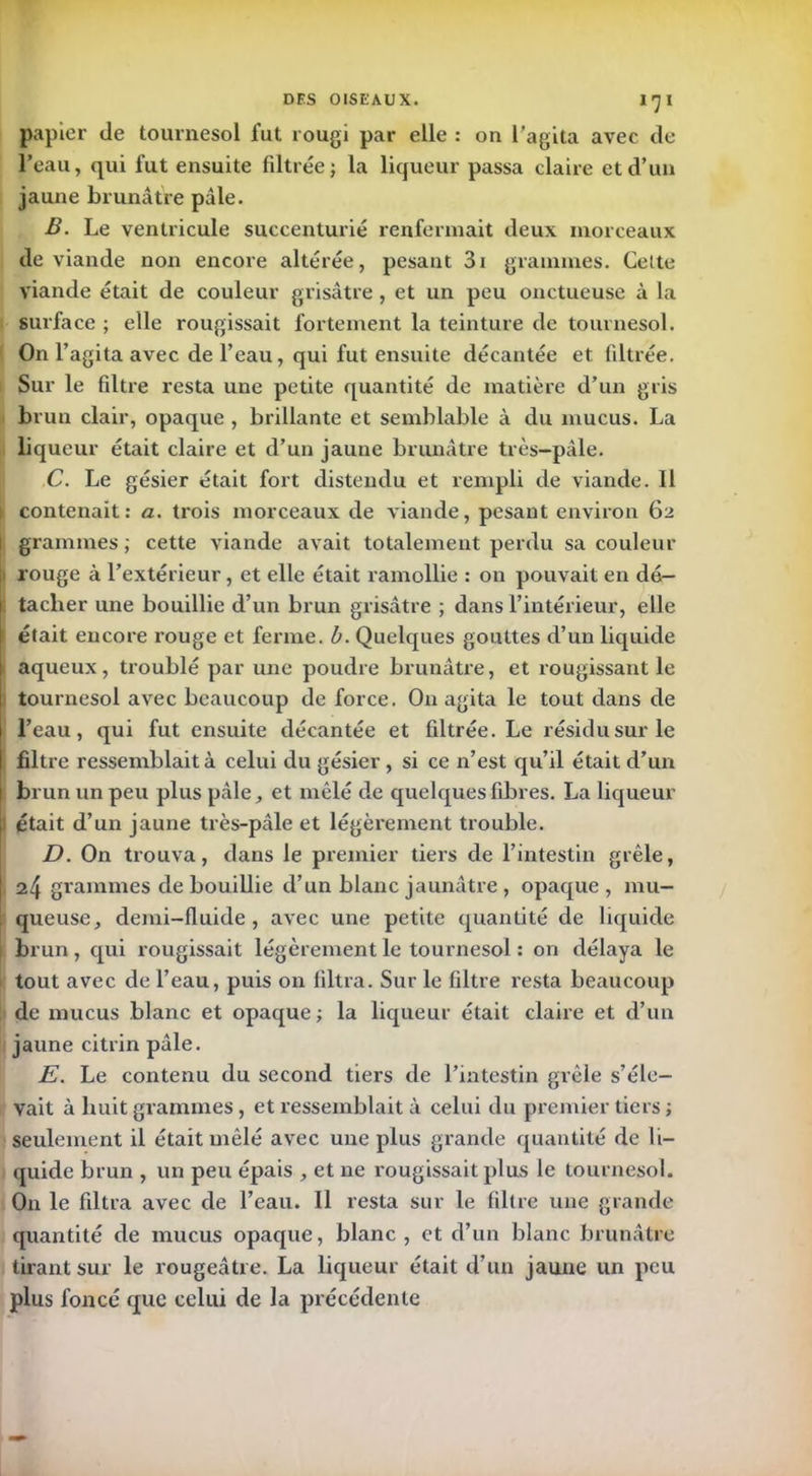 papier de tournesol fut rougi par elle : on l’agita avec de l’eau, qui fut ensuite filtrée; la liqueur passa claire et d’un jaune brunâtre pâle. B. Le ventricule succenturié renfermait deux morceaux de viande non encore altérée, pesant 3i grammes. Celte viande était de couleur grisâtre , et un peu onctueuse à la surface ; elle rougissait fortement la teinture de tournesol. On l’agita avec de l’eau, qui fut ensuite décantée et filtrée. Sur le filtre resta une petite quantité de matière d’un gris brun clair, opaque , brillante et semblable à du mucus. La liqueur était claire et d’un jaune brunâtre très-pâle. C. Le gésier était fort distendu et rempli de viande. Il i contenait: a. trois morceaux de viande, pesant environ 62 1 grammes; cette viande avait totalement perdu sa couleur [■ rouge à l’extérieur, et elle était ramollie : on pouvait en dé- tacher une bouillie d’un brun grisâtre ; dans l’intérieur, elle était encore rouge et ferme, b. Quelques gouttes d’un liquide aqueux, troublé par une poudre brunâtre, et rougissant le tournesol avec beaucoup de force. On agita le tout dans de l’eau, qui fut ensuite décantée et filtrée. Le résidu sur le filtre ressemblait à celui du gésier , si ce n’est qu’il était d’un brun un peu plus pâle, et mêlé de quelques fibres. La liqueur 1 était d’un jaune très-pâle et légèrement trouble. D. On trouva, dans le premier tiers de l’intestin grêle, 24 grammes de bouillie d’un blanc jaunâtre , opaque , mu- queuse, demi-fluide, avec une petite quantité de liquide brun, qui rougissait légèrement le tournesol : on délaya le tout avec de l’eau, puis on filtra. Sur le filtre resta beaucoup de mucus blanc et opaque ; la liqueur était claire et d’un jaune citrin pâle. E. Le contenu du second tiers de l’intestin grêle s’éle- vait à huit grammes, et ressemblait à celui du premier tiers ; seulement il était mêlé avec une plus grande quantité de li- quide brun , un peu épais , et ne rougissait plus le tournesol. On le filtra avec de l’eau. Il resta sur le filtre une grande quantité de mucus opaque, blanc, et d’un blanc brunâtre tirant sur le rougeâtre. La liqueur était d’un jaune un peu plus foncé que celui de la précédente