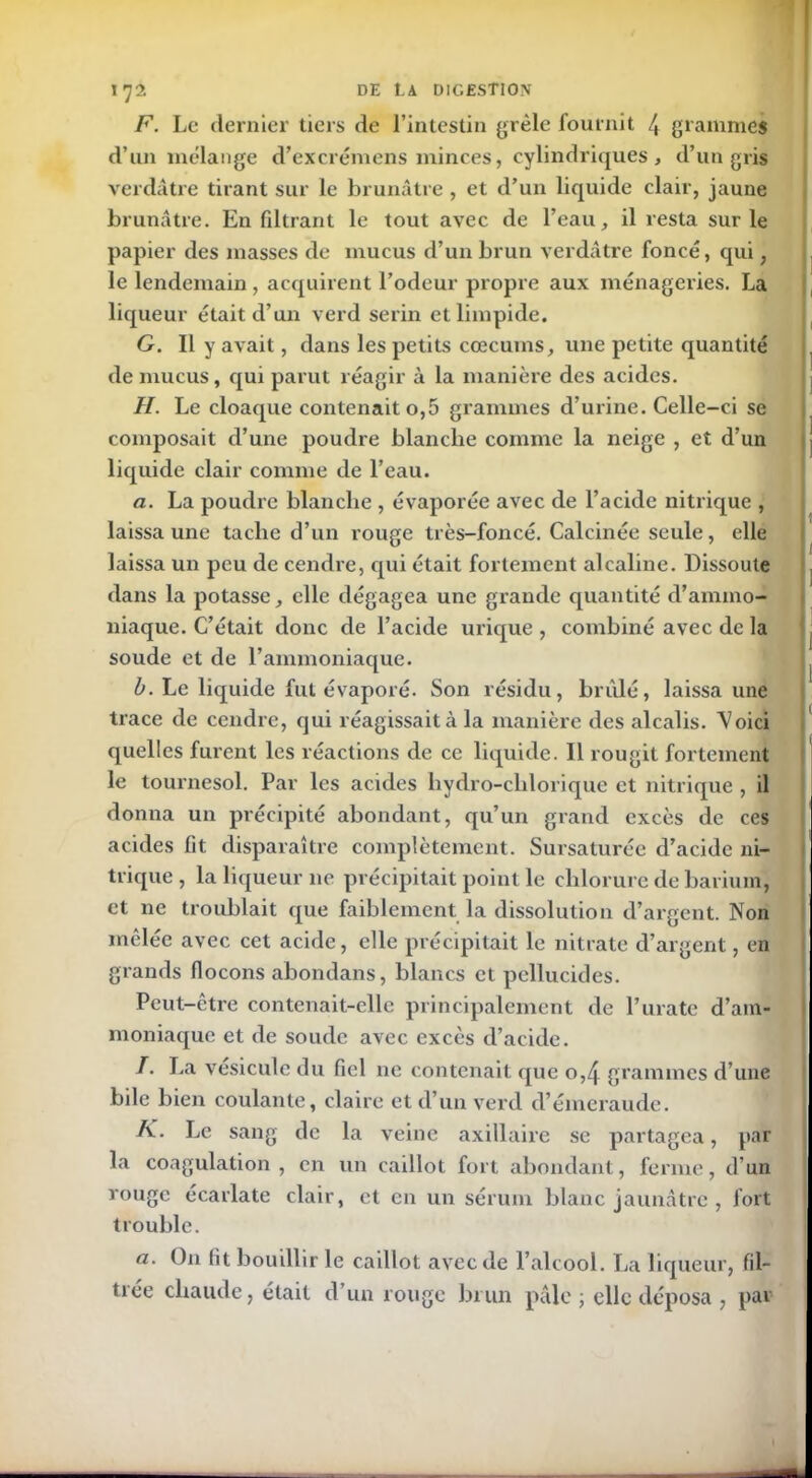 F. Le dernier tiers de l’intestin grêle fournit /, grammes d’un mélange d’excrémens minces, cylindriques, d’un gris verdâtre tirant sur le brunâtre , et d’un liquide clair, jaune brunâtre. En fdtrant le tout avec de l’eau, il resta sur le papier des masses de mucus d’un brun verdâtre foncé, qui, le lendemain, acquirent l’odeur propre aux ménageries. La liqueur était d’un verd serin et limpide. G. Il y avait, dans les petits cæcums, une petite quantité de mucus, qui parut réagir à la manière des acides. H. Le cloaque contenait o,5 grammes d’urine. Celle-ci se composait d’une poudre blanche comme la neige , et d’un liquide clair comme de l’eau. a. La poudre blanche , évaporée avec de l’acide nitrique , laissa une tache d’un rouge très-foncé. Calcinée seule, elle laissa un peu de cendre, qui était fortement alcaline. Dissoute dans la potasse, elle dégagea une grande quantité d’ammo- niaque. C’était donc de l’acide urique , combiné avec de la soude et de l’ammoniaque. b. Le liquide fut évaporé. Son résidu, brûlé, laissa une trace de cendre, qui réagissait à la manière des alcalis. Voici quelles furent les réactions de ce liquide. Il rougit fortement le tournesol. Par les acides hydro-chlorique et nitrique , il donna un précipité abondant, qu’un grand excès de ces acides lit disparaître complètement. Sursaturée d’acide ni- trique, la liqueur ne précipitait point le chlorure de barium, et ne troublait que faiblement la dissolution d’argent. Non mêlée avec cet acide, elle précipitait le nitrate d’argent, en grands flocons abondans, blancs et pcllucides. Peut-être contenait-elle principalement de l’urate d’am- moniaque et de soude avec excès d’acide. /. La vésicule du fiel ne contenait que o,4 grammes d’une bile bien coulante, claire et d’un verd d’émeraude. A. Le sang de la veine axillaire se partagea, par la coagulation, en un caillot fort abondant, ferme, d’un rouge écarlate clair, et en un sérum blanc jaunâtre, fort trouble. a. On (it bouillir le caillot avec de l’alcool. La liqueur, fil- trée chaude, était d’un rouge brun pâle ; elle déposa , par