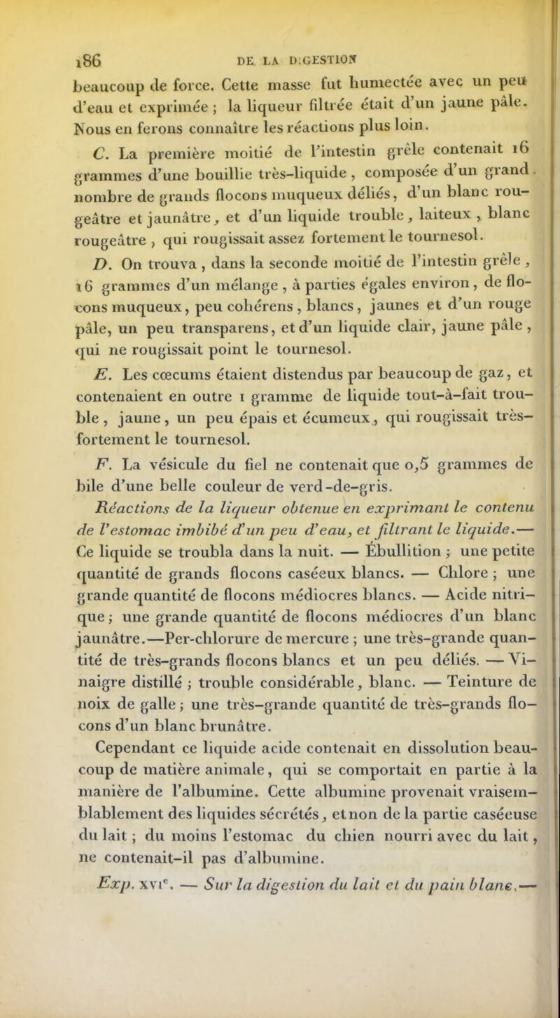 *86 DE. LA D:GEST10îT beaucoup de force. Cette masse fut humectée avec un peu d’eau et exprimée ; la liqueur filtrée était d un jaune pâle. Nous en ferons connaître les réactions plus loin. C. La première moitié de l’intestin grêle contenait 16 grammes d’une bouillie très-liquide , composée d un giand . nombre de grands flocons muqueux délies, d un blanc îou— geâtre et jaunâtre, et d’un liquide trouble, laiteux, blanc rougeâtre , qui rougissait assez fortement le tournesol. D. On trouva , dans la seconde moitié de l’intestin grêle , 16 grammes d’un mélange , à parties égales environ, de flo- cons muqueux, peu coliérens , blancs, jaunes et d’un rouge pâle, un peu transparens, et d’un liquide clair, jaune pâle, qui ne rougissait point le tournesol. E. Les cæcums étaient distendus par beaucoup de gaz, et contenaient en outre i gramme de liquide tout-à-fait trou- ble , jaune, un peu épais et écumeux, qui rougissait très- fortement le tournesol. F. La vésicule du fiel ne contenait que o,5 grammes de bile d’une belle couleur de verd-de-gris. Réactions de la liqueur obtenue en exprimant le contenu de Vestomac imbibé d'un peu d'eau, et filtrant le liquide.— Ce liquide se troubla dans la nuit. — Ébullition ; une petite quantité de grands flocons caséeux blancs. — Chlore ; une grande quantité de flocons médiocres blancs. — Acide nitri- que ; une grande quantité de flocons médiocres d’un blanc jaunâtre.—Per-chlorure de mercure ; une très-grande quan- tité de très-grands flocons blancs et un peu déliés. —Vi- naigre distillé ; trouble considérable, blanc. — Teinture de noix de galle ; une très-grande quantité de très-grands flo- cons d’un blanc brunâtre. Cependant ce liquide acide contenait en dissolution beau- coup de matière animale, qui se comportait en partie à la manière de l’albumine. Cette albumine provenait vraisem- blablement des liquides sécrétés, et non de la partie caséeuse du lait ; du moins l’estomac du chien nourri avec du lait, ne contenait-il pas d’albumine. Exp. xvic. — Sur la digestion du lait et du pain blanc.—