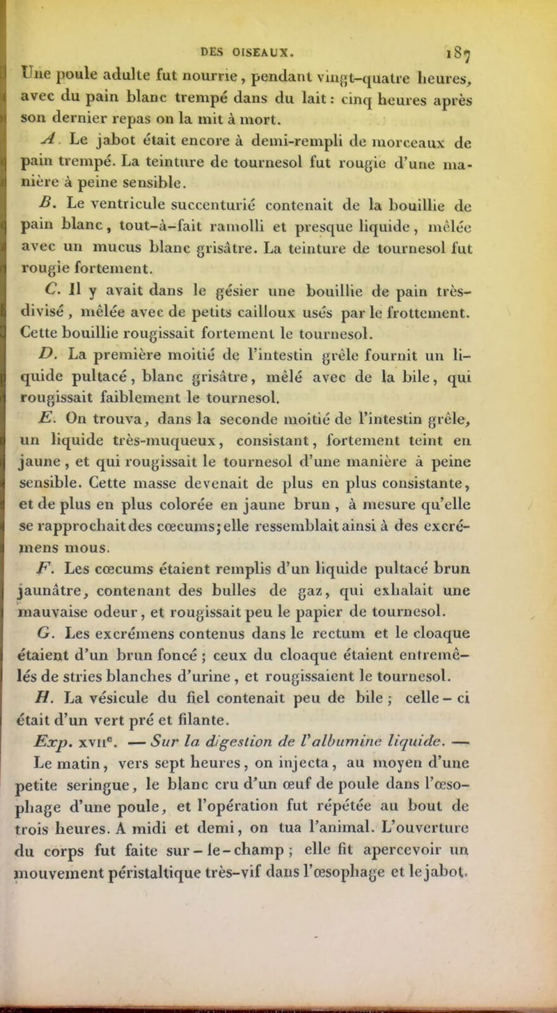 Une poule adulte fut nourrie, pendant vingt-quatre heures, avec du pain blanc trempé dans du lait : cinq heures après son dernier repas on la mit à mort. A. Le jabot était encore à demi-rempli de morceaux de pain trempé. La teinture de tournesol fut rougie d’une ma- nière à peine sensible. B. Le ventricule succenturié contenait de la bouillie de pain blanc, tout-à-fait ramolli et presque liquide, mêlée avec un mucus blanc grisâtre. La teinture de tournesol fut rougie fortement. C. Il y avait dans le gésier une bouillie de pain très- divisé , mêlée avec de petits cailloux usés par le frottement. Cette bouillie rougissait fortement le tournesol. D. La première moitié de l’intestin grêle fournit un li- quide pultacé, blanc grisâtre, mêlé avec de la bile, qui rougissait faiblement le tournesol. E. On trouva, dans la seconde moitié de l’intestin grêle, un liquide très-muqueux, consistant, fortement teint en jaune , et qui rougissait le tournesol d’une manière à peine sensible. Cette masse devenait de plus en plus consistante, et de plus en plus colorée en jaune brun , à mesure qu’elle se rapprochait des cæcums; elle ressemblait ainsi à des excré- mens mous. F. Les cæcums étaient remplis d’un liquide pultacé brun jaunâtre, contenant des bulles de gaz, qui exhalait une mauvaise odeur, et rougissait peu le papier de tournesol. G. Les excrémens contenus dans le rectum et le cloaque étaient d’un brun foncé ; ceux du cloaque étaient entremê- lés de stries blanches d’urine , et rougissaient le tournesol. H. La vésicule du fiel contenait peu de bile ; celle - ci était d’un vert pré et filante. Exp. xvne. — Sur la digestion de Valbumine liquide. — Le matin, vers sept heures, on injecta, au moyen d’une petite seringue, le blanc cru d’un œuf de poule dans l’œso- phage d’une poule, et l’opération fut répétée au bout de trois heures. A midi et demi, on tua l’animal. L’ouverture du corps fut faite sur-le-champ; elle fit apercevoir un mouvement péristaltique très-vif dans l’œsophage et le jabot.