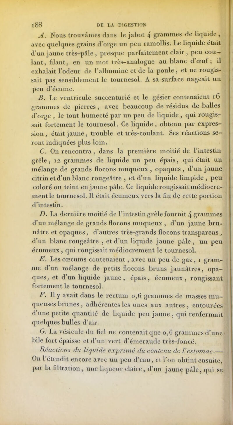 A. Nous trouvâmes dans le jabot 4 grammes de liquide , avec quelques grains d’orge un peu ramollis. Le liquide était d’un jaune très-pâle , presque parfaitement clair, peu cou- lant, filant, en un mot très-analogue au blanc d’œuf; il exhalait l’odeur de l’albumine et de la poule , et ne rougis- sait pas sensiblement le tournesol. A sa surface nageait un peu d’écume. B. Le ventricule succenturié et le gésier contenaient 16 grammes de pierres , avec beaucoup de résidus de balles d’orge , le tout humecté par un peu de liquide , qui rougis- sait fortement le tournesol. Ce liquide, obtenu par expres- sion, était jaune, trouble et très-coulant. Ses réactions se- ront indiquées plus loin. C. On rencontra , dans la première moitié de l’intestin grêle, 12 grammes de liquide un peu épais, qui était un mélange de grands flocons muqueux , opaques, d’un jaune citrin et d’un blanc rougeâtre , et d’un liquide limpide , peu coloré ou teint en jaune pâle. Ce liquide rougissait médiocre- ment le tournesol. 11 était écumeux vers la fin de cette portion d’intestin. D. La dernière moitié de l’intestin grêle fournit 4 grammes d’un mélange de grands flocons muqueux , d’un jaune bru- nâtre et opaques, d’autres très-grands flocons transparens, d’un blanc rougeâtre , et d’un liquide jaune pâle, un peu écumeux, qui rougissait médiocrement le tournesol. E. Les cæcums contenaient, avec un peu de gaz, i gram- me d’un mélange de petits flocons bruns jaunâtres, opa- ques, et d’un liquide jaune, épais, écumeux, rougissaxrt fortement le tournesol. F. Il y avait dans le rectum o,6 grammes de masses mu- queuses brunes , adhérentes les unes aux autres, entourées d’une petite quantité de liquide peu jaune , qui renfermait quelques bulles d’air G. La vésicule du fiel ne contenait que o,6 grammes d’une bile fort épaisse et d’un vert d’émeraude très-foncé. Réactions du liquide exprimé du contenu de Vestomac.— On l’étendit encore avec un peu d’eau, et l’on obtint ensuite, par la filtration, une liqueur claire, d’un jaune pâle, qui se