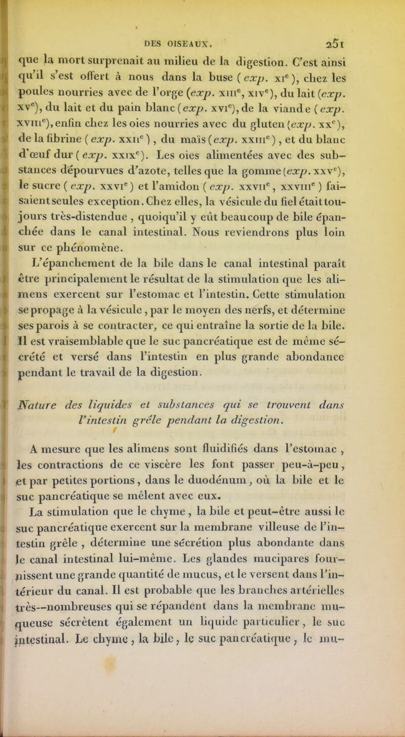 que la mort surprenait au milieu de la digestion. C’est ainsi qu’il s’est offert à nous dans la buse (exp. xic), chez les poules nourries avec de l’orge (exp. xme, xivc), du lait (exp. xvc), du lait et du pain blanc (exp. xvic), de la viande ( exp. xvme), enfin chez les oies nourries avec du gluten (exp. xxc), de la fibrine ( exp. xxnc ), du maïs (exp. xxme), et du blanc d’œuf dur ( exp. xxixe). Les oies alimentées avec des sub- stances dépourvues d’azote, telles que la gomine(ejp.xxvc), le sucre ( exp. xxvie ) et l’amidon ( exp. xxvne, xxvme ) fai- saient seules exception.Chez elles, la vésicule du fielétaittou- jours très-distendue , quoiqu’il y eût beaucoup de bile épan- chée dans le canal intestinal. Nous reviendrons plus loin sur ce phénomène. L’épanchement de la bile dans le canal intestinal paraît être principalement le résultat de la stimulation que les ali— mens exercent sur l’estomac et l’intestin. Cette stimulation se propage à la vésicule , par le moyen des nerfs, et détermine ses parois à se contracter, ce qui entraîne la sortie de la bile, ïl est vraisemblable que le suc pancréatique est de même sé- crété et versé dans l’intestin en plus grande abondance pendant le travail de la digestion. Nature des liquides et substances qui se trouvent dans Vintestin grêle pendant la digestion. A mesure que les alimens sont fluidifiés dans l’estomac , les contractions de ce viscère les font passer peu-à-peu , et par petites portions , dans le duodénum, où la bile et le suc pancréatique se mêlent avec eux. La stimulation que le chyme , la bile et peut-être aussi le suc pancréatique exercent sur la membrane villeuse de l’in- testin grêle , détermine une sécrétion plus abondante dans Je canal intestinal lui-même. Les glandes mucipares four- nissent une grande quantité de mucus, et le versent dans l’in- térieur du canal. Il est probable que les branches artérielles très—nombreuses qui se répandent dans la membrane mu- queuse sécrètent également un liquide particulier, le suc intestinal. Le chyme, la bde, le suc pancréatique, le mu-