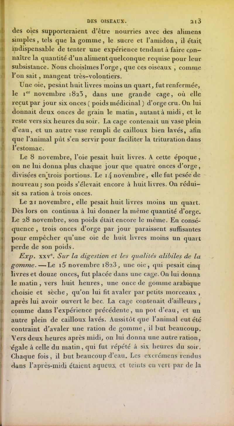 des oies supporteraient d’être nourries avec des alimens simples , tels que la gomme, le sucre et l’amidon, il était indispensable de tenter une expérience tendant à faire con- naître la quantité d’un aliment quelconque requise pour leur subsistance. Nous choisîmes l’orge, que ces oiseaux , comme l’on sait, mangent très-volontiers. Une oie, pesant huit livres moins un quart, fut renfermée, le ier novembre 1823, dans une grande cage, où elle reçut par jour six onces ( poids médicinal ) d’orge cru. On lui donnait deux onces de grain le matin, autant à midi, et le reste vers six heures du soir. La cage contenait un vase plein d’eau, et un autre vase rempli de cailloux bien lavés, afin que l’animal pût s’en servir pour faciliter la trituration dans l’estomac. Le 8 novembre, l’oie pesait huit livres. A cette époque, on ne lui donna plus chaque jour que quatre onces d’orge, divisées en'trois portions. Le 14 novembre , elle fut pesée de nouveau; son poids s’élevait encore à huit livres. On rédui- sit sa ration à trois onces. Le 21 novembre, elle pesait huit livres moins un quart. Dès lors on continua à lui donner la même quantité d’orge. Le 28 novembre, son poids était encore le même. En consé- quence , trois onces d’orge par jour paraissent suffisantes pour empêcher qu’une oie de huit livres moins un quart perde de son poids. Exp. xxve. Sur la digestion et les qualités alibiles de la gomme.—Le 15 novembre 1823, une oie, qui pesait cinq livres et douze onces, fut placée dans une cage. On lui donna le matin , vers huit heures, une once de gomme arabique choisie et sèche, qu’on lui fit avaler par petits morceaux , après lui avoir ouvert le bec. La cage contenait d’ailleurs , comme dans l’expérience précédente, un pot d’eau, et un autre plein de cailloux lavés. Aussitôt que l’animal eut été contraint d’avaler une ration de gomme, il but beaucoup. Vers deux heures après midi, on lui donna une autre ration, égale à celle du matin, qui fut répété à six heures du soir. Chaque fois, il but beaucoup d’eau. Les excrémens rendus dans l’après-midi étaient aqueux et teints en vert par de la