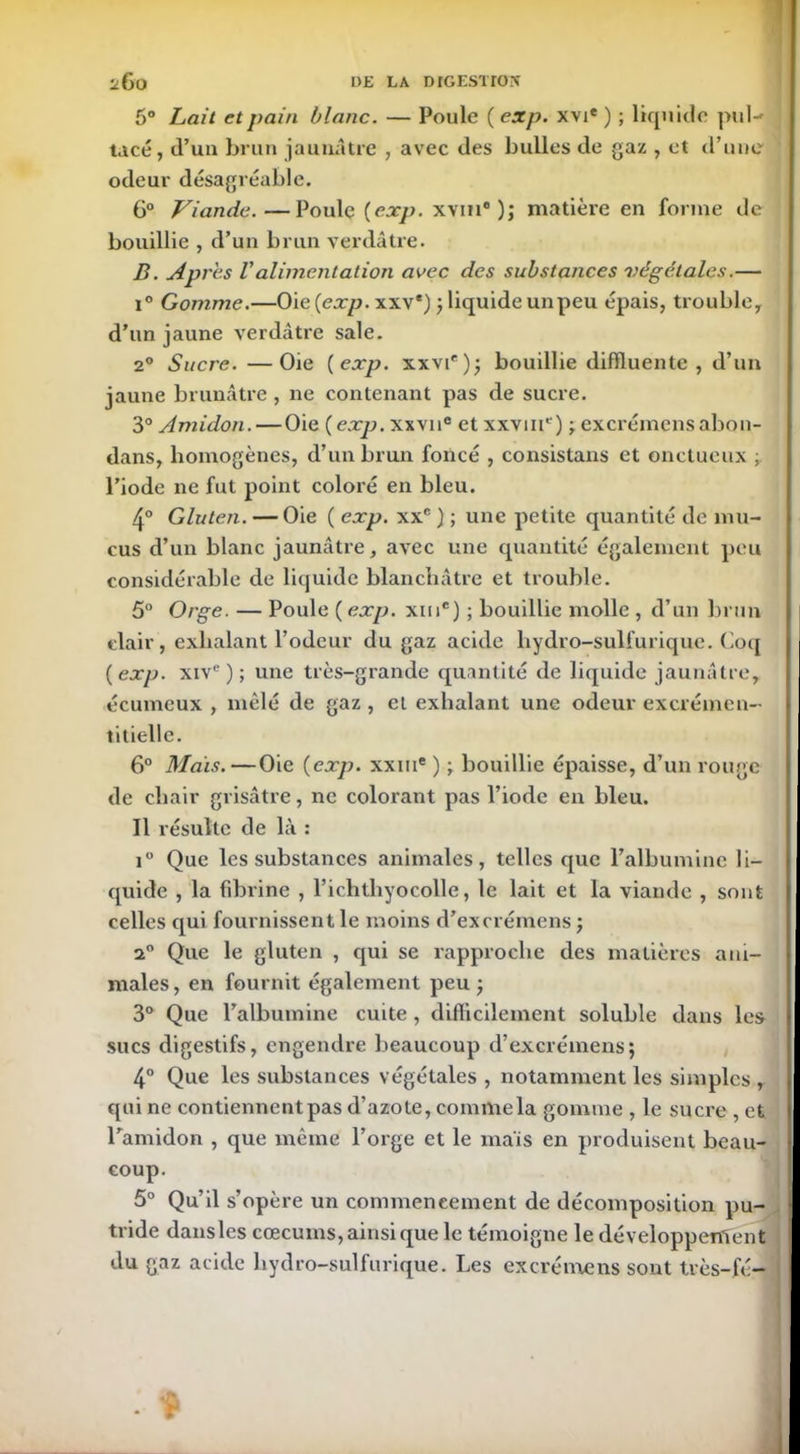 5° Lait et pain blanc. — Poule ( exp. xvie ) ; liquide pul- tacé, d’un brun jaunâtre , avec des bulles de gaz , et d’une odeur désagréable. 6° Viande. —Poule (exp. xvih )j matière en forme de bouillie , d’un brun verdâtre. B. Apres Valimentation avec des substances végétales.— i° Gomme.—Oie {exp. xxv*) ; liquide un peu épais, trouble, d’un jaune verdâtre sale. 20 Sucre. —Oie {exp. xxvie); bouillie diffluente , d’un jaune brunâtre , ne contenant pas de sucre. 3° Amidon.—Oie {exp. xxvn® et xxvm1') ; excrémensabon- dans, homogènes, d’un brun foncé , consistans et onctueux ; l’iode 11e fut point coloré en bleu. 4° Gluten. — Oie ( exp. xxc ) ; une petite quantité de mu- cus d’un blanc jaunâtre, avec une quantité également peu considérable de liquide blanchâtre et trouble. 5° Orge. — Poule {exp. xme) ; bouillie molle , d’un brun clair, exhalant l’odeur du gaz acide hydro-sulfurique. Coq {exp. xive); une très-grande quantité de liquide jaunâtre, écumcux , mêlé de gaz , et exhalant une odeur excrémen- libelle. 6° Mais.—Oie {exp. xxiue ) ; bouillie épaisse, d’un rouge de chair grisâtre, ne colorant pas l’iode en bleu. Il résulte de là : i° Que les substances animales, telles que l’albumine li- quide , la fibrine , l’ichthyocolle, le lait et la viande , sont celles qui fournissent le moins d’excrémens ; a° Que le gluten , qui se rapproche des matières ani- males , en fournit également peu ; 3° Que l’albumine cuite , difficilement soluble dans les sucs digestifs, engendre beaucoup d’excrémens; 4° Que les substances végétales , notamment les simples , qui ne contiennent pas d’azote, commela gomme , le sucre , et l’amidon , que même l’orge et le maïs en produisent beau- coup. 5° Qu’il s’opère un commencement de décomposition pu- tride dansles cæcums, ainsi que le témoigne le développement du gaz acide hydro-sulfurique. Les ex crème ns sont très-fé-