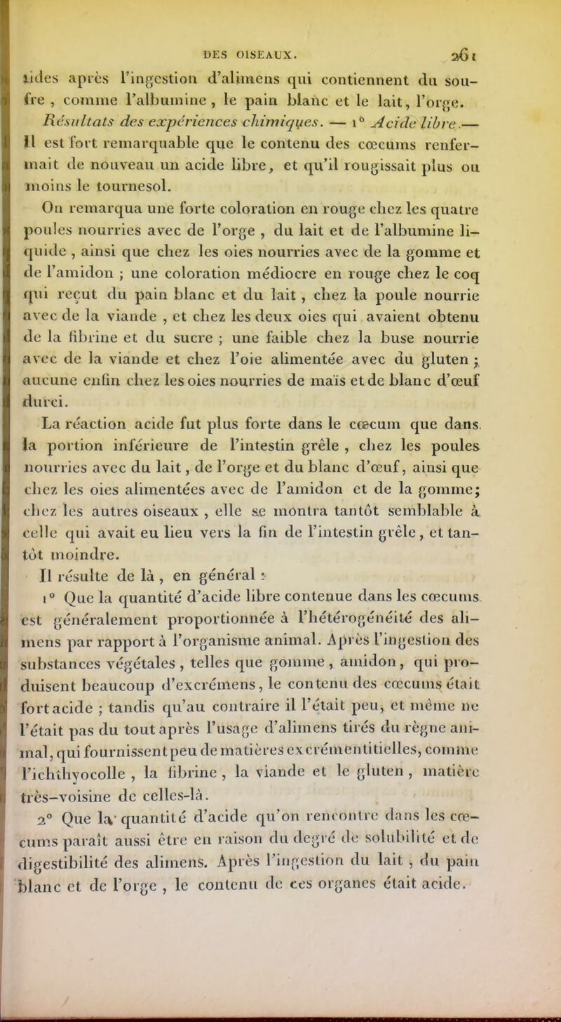 iules après l’ingestion d’alimens qui contiennent (lu sou- fre , comme l'albumine, le pain blanc et le lait, l’orge. Résultats des expériences chimiques. — 10 Acide libre.— H est fort remarquable que le contenu des cæcums renfer- mait de nouveau un acide libre, et qu’il rougissait plus ou moins le tournesol. O11 remarqua une forte coloration en rouge cliez les quatre poules nourries avec de l’orge , du lait et de l’albumine li- quide , ainsi que chez les oies nourries avec de la gomme et de l’amidon ; une coloration médiocre en rouge cliez le coq qui reçut du pain blanc et du lait , cliez la poule nourrie avec de la viande , et chez les deux oies qui avaient obtenu de la fibrine et du sucre ; une faible chez la buse nourrie avec de la viande et chez l’oie alimentée avec du gluten ; aucune enfin chez les oies nourries de maïs et de blanc d’œuf durci. La réaction acide fut plus forte dans le cæcum que dans la portion inférieure de l’intestin grêle , chez les poules nourries avec du lait, de l’orge et du blanc d’œuf, ainsi que chez les oies alimentées avec de l’amidon et de la gomme; chez les autres oiseaux , elle se montra tantôt semblable à celle qui avait eu lieu vers la fin de l’intestin grêle, et tan- tôt moindre. Il résulte de là , en général : i° Que la quantité d’acide libre contenue dans les cæcums est généralement proportionnée à l’hétérogénéité des ali- mens par rapporta l’organisme animal. Après l’ingestion des substances végétales , telles que gomme , amidon, qui pro- duisent beaucoup d’excrémens, le contenu des cæcums était fort acide ; tandis qu’au contraire il l’était peu, et même 11e l’était pas du tout après l’usage d’alimens tirés du règne ani- mal, qui fournissent peu de matières cxcrémentitielles, comme l’ichthyocolle , la fibrine , la viande et le gluten , matière très-voisine de celles-là. 2° Que hv quantité d’acide qu’on rencontre dans les cre- digestibilité des alimens. Après l’ingestion du lait , du pain blanc et de l’orge , le contenu de ces organes était acide.