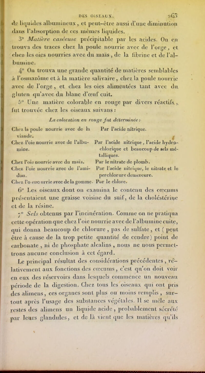 DES CMS EAUX., Stî.) de liquides albumineux et peut-être aussi d’une diminution dans l’absorption de ces mêmes liquides. 3° Matière caséeuse précipitable par les acides. On en trouva des traces chez la poule nourrie avec de l’orge, et chez les oies nourries avec du maïs , de la fibrine et de l’al- bumine. 4° On trouva une grande quantité de matières semblables à l’osmazôme et à la matière salivaire , chez la poule nourrie avec de l’orge , et chez les oies alimentées tant avec du gluten qu’avec du blanc d’œuf cuit. 5° Une matière colorable en rouge par divers réactifs, fut trouvée chez les oiseaux suivans : Par L’acicle nitrique , l’acide hydro- clilorique et beaucoup de sels mé- talliques. Par le nitrate de plomb. Par l’acide nitrique, le nitrate et le perchlorurc deuicrcure. La coloration en rouge fut déterminée: Chez la poule nourrie avec de lu Par l’acide nitrique, viaude. Chez l’oie nourrie ayec de l’albu- niine. Chez l’oie nourrie avec du maïs. Chez l’oie nourrie avec de l’ami- don. Chez l’o euo urrie avec de la gomme. Par le chlore. 6° I.es oiseaux dont on examina le contenu des cæcums présentaient une graisse voisine du suif, de la clioléstérine et de la résine. j° Sels obtenus par l’incinération. Comme on ne pratiqua cette opération que chez l’oie nourrie avec de l’albumine cuite, qui donna beaucoup de chlorure , pas de sulfate, et ( peut être à cause de la trop petite quantité de cendre) point de carbonate , ni de phosphate alcalins , nous ne nous permet- trons aucune conclusion à cet égard. Le principal résultat des considérations précédentes, ré- lativement aux fonctions des cæcums, c’est qu’on doit voir çn eux des réservoirs dans lesquels commence un nouveau péi'iode de la digestion. Chez tous les oiseaux qui ont pris des alimens, ces organes sont plus ou moins remplis , sur- tout après Tusagc des substances végétales. Il se mêle aux restes des alimens un liquide acide, probablement sécrété par leurs glandules, et de là vient que les matières qu’ils