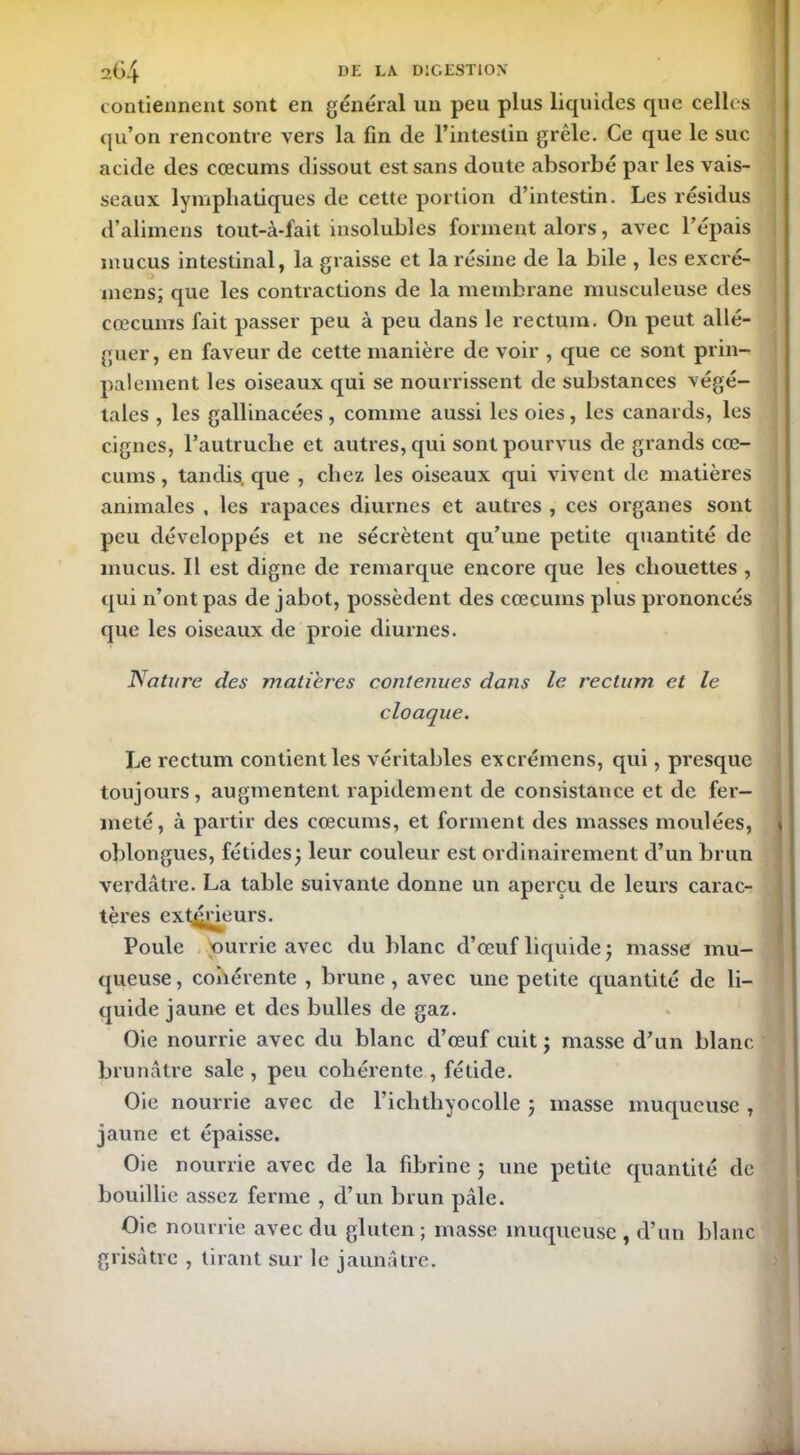 contiennent sont en général un peu plus liquides que celles qu’on rencontre vers la fin de l’intestin grêle. Ce que le suc acide des cæcums dissout est sans doute absorbé par les vais- seaux lymphatiques de cette portion d’intestin. Les résidus d’alimens tout-à-fait insolubles forment alors, avec l’épais mucus intestinal, la graisse et la résine de la bile , les excré- mens; que les contractions de la membrane musculeuse des cæcums fait passer peu à peu dans le rectum. On peut allé- guer, en faveur de cette manière de voir , que ce sont prin- palement les oiseaux qui se nourrissent de substances végé- tales , les gallinacées, comme aussi les oies, les canards, les cigncs, l’autruche et autres, qui sont pourvus de grands cæ- cums , tandis, que , chez les oiseaux qui vivent de matières animales , les rapaces diurnes et autres , ces organes sont peu développés et 11e sécrètent qu’une petite quantité de mucus. Il est digne de remarque encore que les chouettes , qui n’ont pas de jabot, possèdent des cæcums plus prononcés que les oiseaux de proie diurnes. Nature des matières contenues dans le rectum et le cloaque. Le rectum contient les véritables excrémens, qui, presque toujours, augmentent rapidement de consistance et de fer- meté, à partir des cæcums, et forment des masses moulées, * oblongues, fétides; leur couleur est ordinairement d’un brun verdâtre. La table suivante donne un aperçu de leurs carac- tères extérieurs. Poule Nourrie avec du blanc d’œuf liquide ; masse mu- queuse , cohérente , brune , avec une petite quantité de li- quide jaune et des bulles de gaz. Oie nourrie avec du blanc d’œuf cuit ; masse d’un blanc brunâtre sale , peu cohérente , fétide. Oie nourrie avec de l’ichthyocolle ; masse muqueuse , jaune et épaisse. Oie nourrie avec de la fibrine ; une petite quantité de bouillie assez ferme , d’un brun pâle. Oie nourrie avec du gluten; masse muqueuse, d’un blanc grisâtre , tirant sur le jaunâtre.