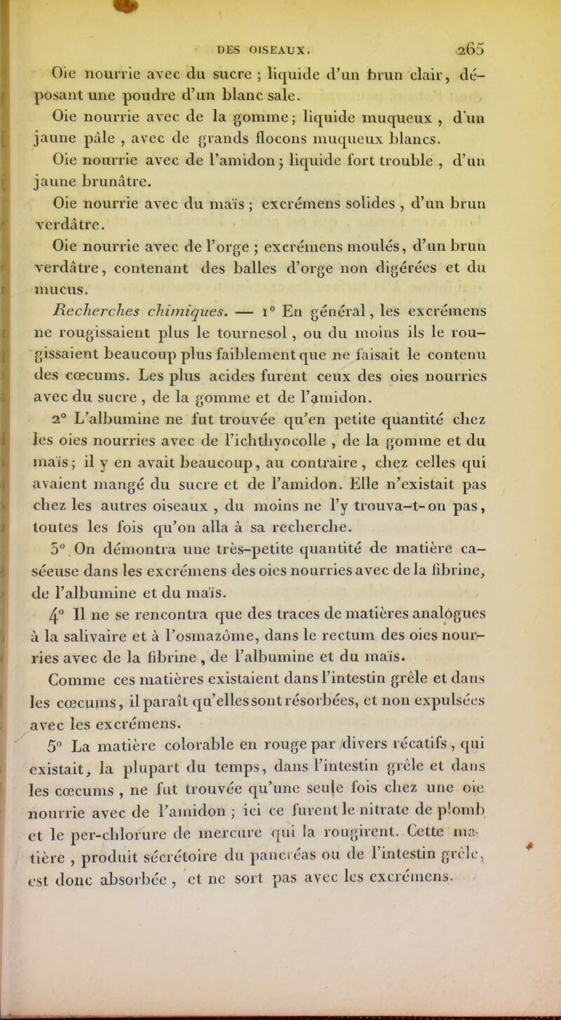 Oie nourrie avec du sucre ; liquide d’un brun clair, dé- posant une poudre d’un blanc sale. Oie nourrie avec de la gomme ; liquide muqueux , d'un jaune pâle , avec de grands flocons muqueux blancs. Oie nourrie avec de l’amidon ; liquide fort trouble , d’un jaune brunâtre. Oie nourrie avec du mais ; excrémens solides , d’un brun verdâtre. Oie nourrie avec de l’orge ; excrémens moulés, d’un brun verdâtre, contenant des balles d’orge non digérées et du mucus. Recherches chimiques. — i° En général, les excrémens ne rougissaient plus le tournesol, ou du moins ils le rou- gissaient beaucoup plus faiblement que ne faisait le contenu des cæcums. Les plus acides furent ceux des oies nourries avec du sucre , de la gomme et de l’amidon. 20 L’albumine ne fut trouvée qu’en petite quantité chez les oies nourries avec de l’ichtliyocolle , de la gomme et du mais; il y en avait beaucoup, au contraire , chez celles qui avaient mangé du sucre et de l’amidon. Elle n’existait pas chez les autres oiseaux , du moins ne l’y trouva-t-on pas, toutes les fois qu’on alla à sa recherche. 5° On démontra une très-petite quantité de matière ca- séeuse dans les excrémens des oies nourries avec de la fibrine, de l’albumine et du mais. 4° Il ne se rencontra que des traces de matières analogues à la salivaire et à l’osmazome, dans le rectum des oies nour- ries avec de la fibrine, de l’albumine et du mais. Comme ces matières existaient dans l’intestin grêle et dans les cæcums, il paraît qu’elles sont résorbées, et non expulsées avec les excrémens. 5° La matière colorable en rouge par /divers récatifs, qui existait, la plupart du temps, dans l’intestin grêle et dans les cæcums , ne fut trouvée qu’une seule fois chez une oie nourrie avec de l’amidon ; ici ce furent le nitrate de plomb et le per-chlorure de mercure qui la rougirent. Cette ma- tière , produit sécrétoire du pancréas ou de 1 intestin grêle, est donc absorbée , et ne sort pas avec les excrémens.