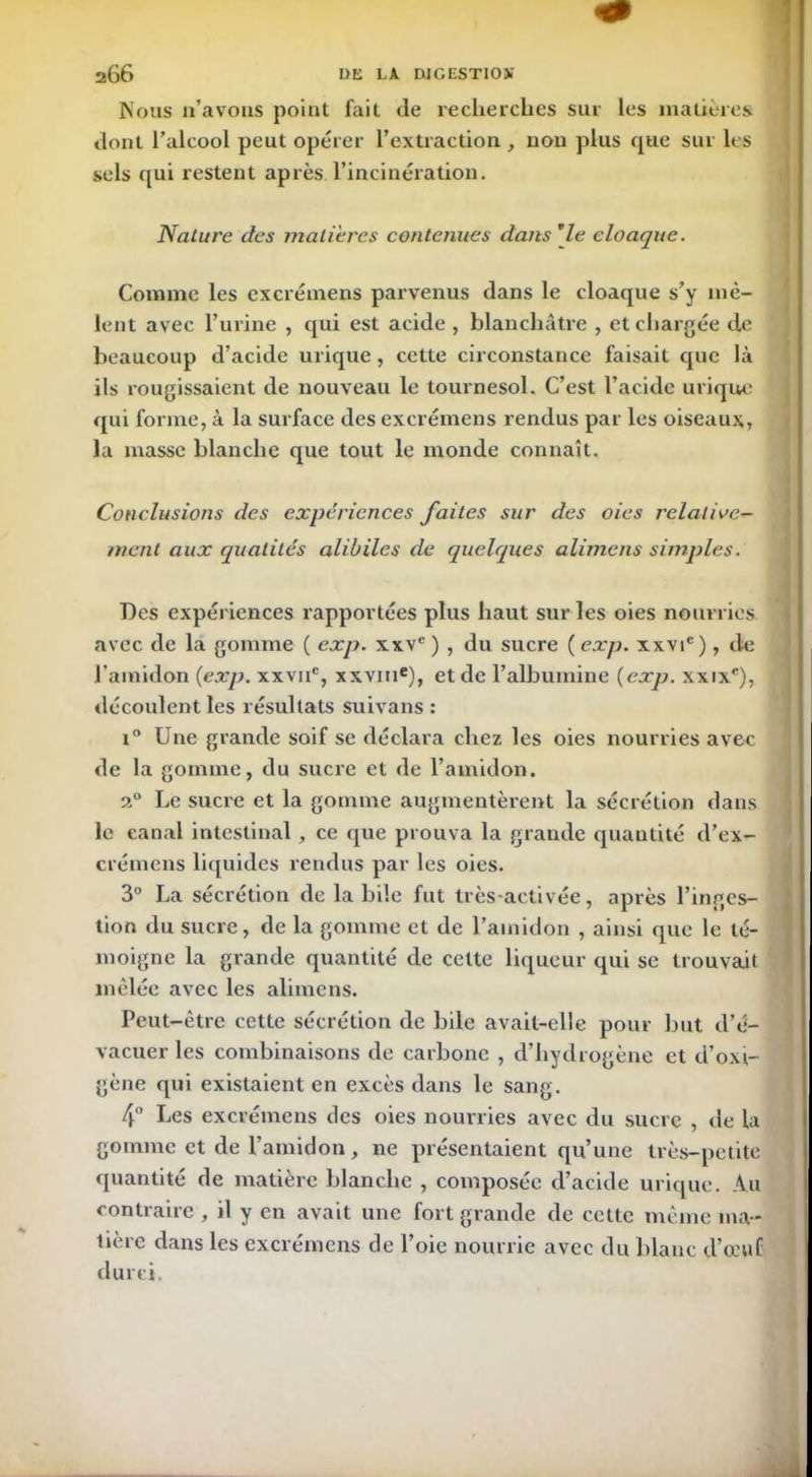 Nous n’avons point fait de recherches sur les matières dont l’alcool peut opérer l’extraction , non plus que sur les sels qui restent après l’incinération. Nature des matières contenues dans rle cloaque. Comme les excrémens parvenus dans le cloaque s’y mê- lent avec l’urine , qui est acide , blanchâtre , et chargée de beaucoup d’acide urique, cette circonstance faisait que là ils rougissaient de nouveau le tournesol. C’est l’acide urique qui forme, à la surface des excrémens rendus par les oiseaux, la masse blanche que tout le monde connaît. Conclusions des expériences faites sur des oies relative- ment aux qualités alibiles de quelques alimens simples. Des expériences rapportées plus haut sur les oies nourries, avec de la gomme ( exp. xxvc ) , du sucre ( exp. xxvic), de l’amidon (exp. xxvne, xxvine), et de l’albumine (exp. xxixe), découlent les résultats suivans : i° Une grande soif se déclara chez les oies nourries avec de la gomme, du sucre et de l’amidon. 20 Le sucre et la gomme augmentèrent la sécrétion dans le canal intestinal , ce que prouva la grande quantité d’ex- crémens liquides rendus par les oies. 3° La sécrétion de labile fut très-activée, après l’inges- tion du sucre, de la gomme et de l’amidon , ainsi que le té- moigne la grande quantité de cette liqueur qui se trouvait mêlée avec les alimens. Peut-être cette sécrétion de bile avait-elle pour but d’é- vacuer les combinaisons de carbone , d’hydrogène et d’oxi- gène qui existaient en excès dans le sang. 4° Les excrémens des oies nourries avec du sucre , de la gomme et de l’amidon, ne présentaient qu’une très-petite quantité de matière blanche , composée d’acide urique. Au contraire , il y en avait une fort grande de cette même ma- tière dans les excrémens de l’oie nourrie avec du blanc d’œuf durci.