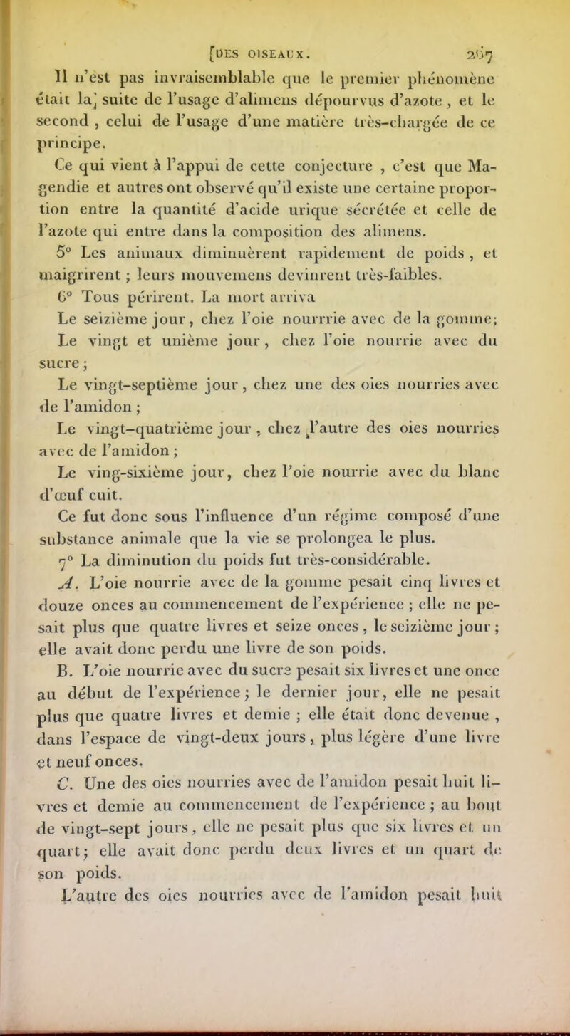 Il n’est pas invraisemblable que le premier phénomène était la] suite de l’usage d’alimens dépourvus d’azote , et le second , celui de l’usage d’une matière très-cliargée de ce principe. Ce qui vient à l’appui de cette conjecture , c’est que Ma- gendie et autres ont observé qu’il existe une certaine propor- tion entre la quantité d’acide urique sécrétée et celle de l’azote qui entre dans la composition des alimens. 5° Les animaux diminuèrent rapidement de poids , et maigrirent ; leurs mouvemens devinrent très-faibles. G° Tous périrent. La mort arriva Le seizième jour, chez l’oie nourrrie avec de la gomme; Le vingt et unième jour, chez l’oie nourrie avec du sucre ; Le vingt-septième jour , chez une des oies nourries avec de l’amidon ; Le vingt-quatrième jour , chez d’autre des oies nourries avec de l’amidon ; Le ving-sixième jour, chez l’oie nourrie avec du blanc d’œuf cuit. Ce fut donc sous l’influence d’un régime composé d’une substance animale que la vie se prolongea le plus. 70 La diminution du poids fut très-considérable. A. L’oie nourrie avec de la gomme pesait cinq livres et douze onces au commencement de l’expérience ; elle ne pe- sait plus que quatre livres et seize onces, le seizième jour ; elle avait donc perdu une livre de son poids. B. L’oie nourrie avec du sucre pesait six livres et une once au début de l’expérience; le dernier jour, elle ne pesait plus que quatre livres et demie ; elle était donc devenue , dans l’espace de vingt-deux jours, plus légère d’une livre et neuf onces. C. Une des oies nourries avec de l’amidon pesait huit li- vres et demie au commencement de l’expérience ; au bout de vingt-sept jours, elle ne pesait plus que six livres et un quart; elle avait donc perdu deux livres et un quart de son poids. J/autre des oies nourries avec de l’amidon pesait huit