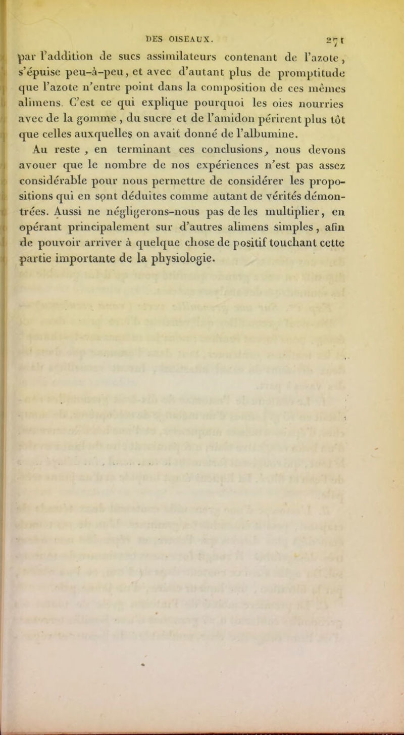 par l’addition de sucs assimilateurs contenant de l’azote, s’épuise peu-à-peu, et avec d’autant plus de promptitude que l’azote n’entre point dans la composition de ces mêmes alimens. C’est ce qui explique pourquoi les oies nourries avec de la gomme , du sucre et de l’amidon périrent plus tôt que celles auxquelles on avait donné de l’albumine. Au reste , en terminant ces conclusions, nous devons avouer que le nombre de nos expériences n’est pas assez considérable pour nous permettre de considérer les propo- sitions qui en sont déduites comme autant de vérités démon- trées. Aussi ne négligerons-nous pas de les multiplier, en opérant principalement sur d’autres alimens simples , afin de pouvoir arriver à quelque chose de positif touchant cette partie importante de la physiologie.