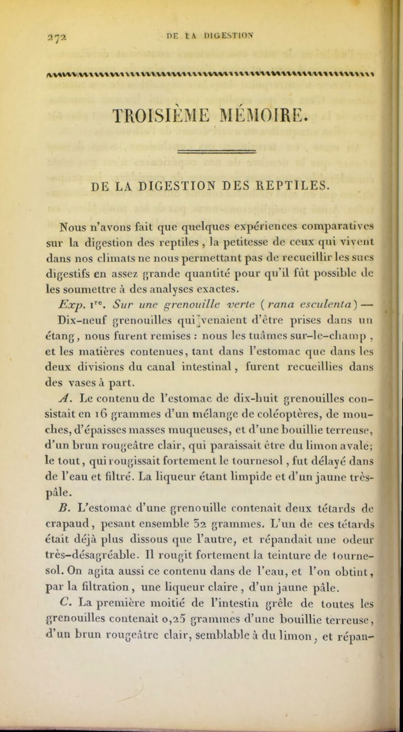 PF. l.\ IMG ESTIOV [vvivtvui w» vu \u \v v vv vvvv vu \uvu vu uuuvuuuuuuuvu TROISIEME MEMOIRE. DE LA DIGESTION DES REPTILES. Nous n’avons fait que quelques expériences comparatives sur la digestion des reptiles , la petitesse de ceux qui vivent dans nos climats ne nous permettant pas de recueillir les sucs digestifs en assez grande quantité pour qu’il fut possible de les soumettre à des analyses exactes. Exp. ire. Sur une grenouille verte ( ranci esculenta ) — Dix-neuf grenouilles qui Venaient d’ètre prises dans un étang, nous furent remises : nous les tuâmes sur-le-cliamp , et les matières contenues, tant dans l’estomac que dans les deux divisions du canal intestinal, furent recueillies dans des vases à part. A. Le contenu de l’estomac de dix-liuit grenouilles con- sistait en 16 grammes d’un mélange de coléoptères, de mou- ches, d’épaisses masses muqueuses, et d’une bouillie terreuse, d’un brun rougeâtre clair, qui paraissait être du limon avale; le tout, qui rougissait fortement le tournesol, fut délayé dans de l’eau et filtré. La liqueur étant limpide et d’un jaune très- pâle. B. L’estomae d’une grenouille contenait deux têtards de crapaud, pesant ensemble 52 grammes. L’un de ces têtards était déjà plus dissous que l’autre, et répandait une odeur très-désagréable. Il rougit fortement la teinture de lourne- sol. On agita aussi ce contenu dans de l’eau, et l’on obtint, par la filtration , une liqueur claire , d’un jaune pâle. C. La première moitié de l’intestin grêle de toutes les grenouilles contenait o,a5 grammes d’une bouillie terreuse, d’un brun rougeâtre clair, semblable à du limon ; et répan-