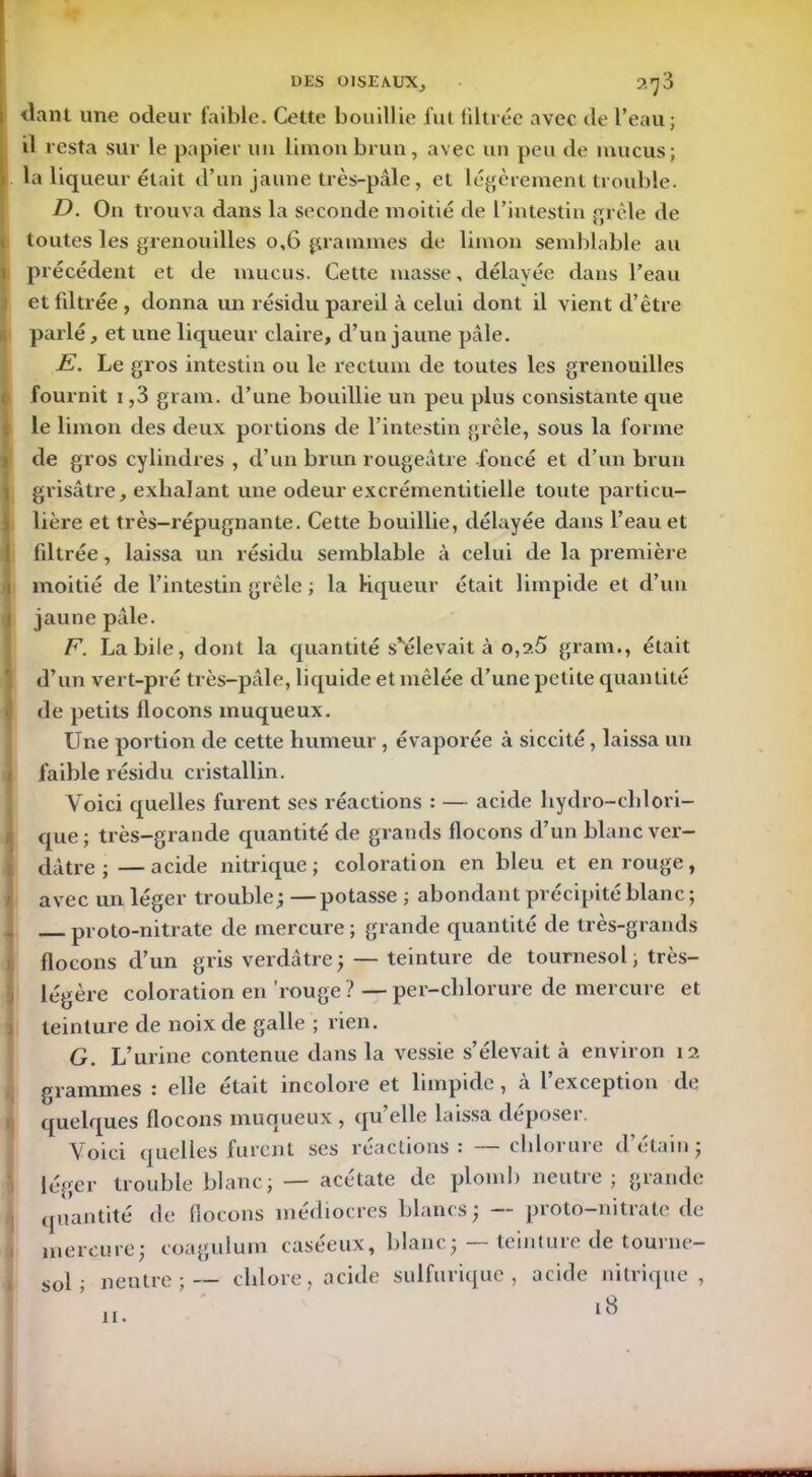 liant une odeur faible. Cette bouillie fut filtrée avec de l’eau; il resta sur le papier un limon brun, avec un peu de mucus; la liqueur était d’un jaune très-pâle, et légèrement trouble. D. On trouva dans la seconde moitié de l’intestin grêle de toutes les grenouilles 0,6 grammes de limon semblable au précédent et de mucus. Cette niasse, délayée dans l’eau et filtrée , donna un résidu pareil à celui dont il vient d’être parlé, et une liqueur claire, d’un jaune pâle. E. Le gros intestin ou le rectum de toutes les grenouilles fournit 1,3 gram. d’une bouillie un peu plus consistante que le limon des deux portions de l’intestin grêle, sous la forme de gros cylindres , d’un brun rougeâtre foncé et d’un brun grisâtre, exhalant une odeur excrémentitielle toute particu- lière et très-répugnante. Cette bouillie, délayée dans l’eau et filtrée, laissa un résidu semblable à celui de la première moitié de l’intestin grêle ; la liqueur était limpide et d’un jaune pâle. F. Labile, dont la quantité s'élevait à 0,2.5 gram., était d’un vert-pré très-pâle, liquide et mêlée d’une petite quantité de petits flocons muqueux. Une portion de cette humeur , évaporée à siccité, laissa un faible résidu cristallin. Voici quelles furent ses réactions : — acide hydro-chlori- que; très-grande cpiantité de grands flocons d’un blanc ver- dâtre ; — acide nitrique; coloration en bleu et en rouge, avec un léger trouble ; — potasse ; abondant précipité blanc ; proto-nitrate de mercure ; grande quantité de très-grands flocons d’un gris verdâtre ; — teinture de tournesol, très- légère coloration en rouge? —per-chlorure de mercure et > teinture de noix de galle ; rien. G. L’urine contenue dans la vessie s’élevait à environ 12. grammes ! elle était incolore et limpide, a 1 exception de quelques flocons muqueux, qu’elle laissa déposer. Yoici quelles furent ses reactions : chloi nie d etain; léger trouble blanc; — acétate de plomb neutre; grande quantité de flocons médiocres blancs; — proto-nitrate de mercure; coagulum caséeux, blanc; — teinture de tourne- sol ; neutre;— chlore, acide sulfurique, acide nitrique, 18 11.