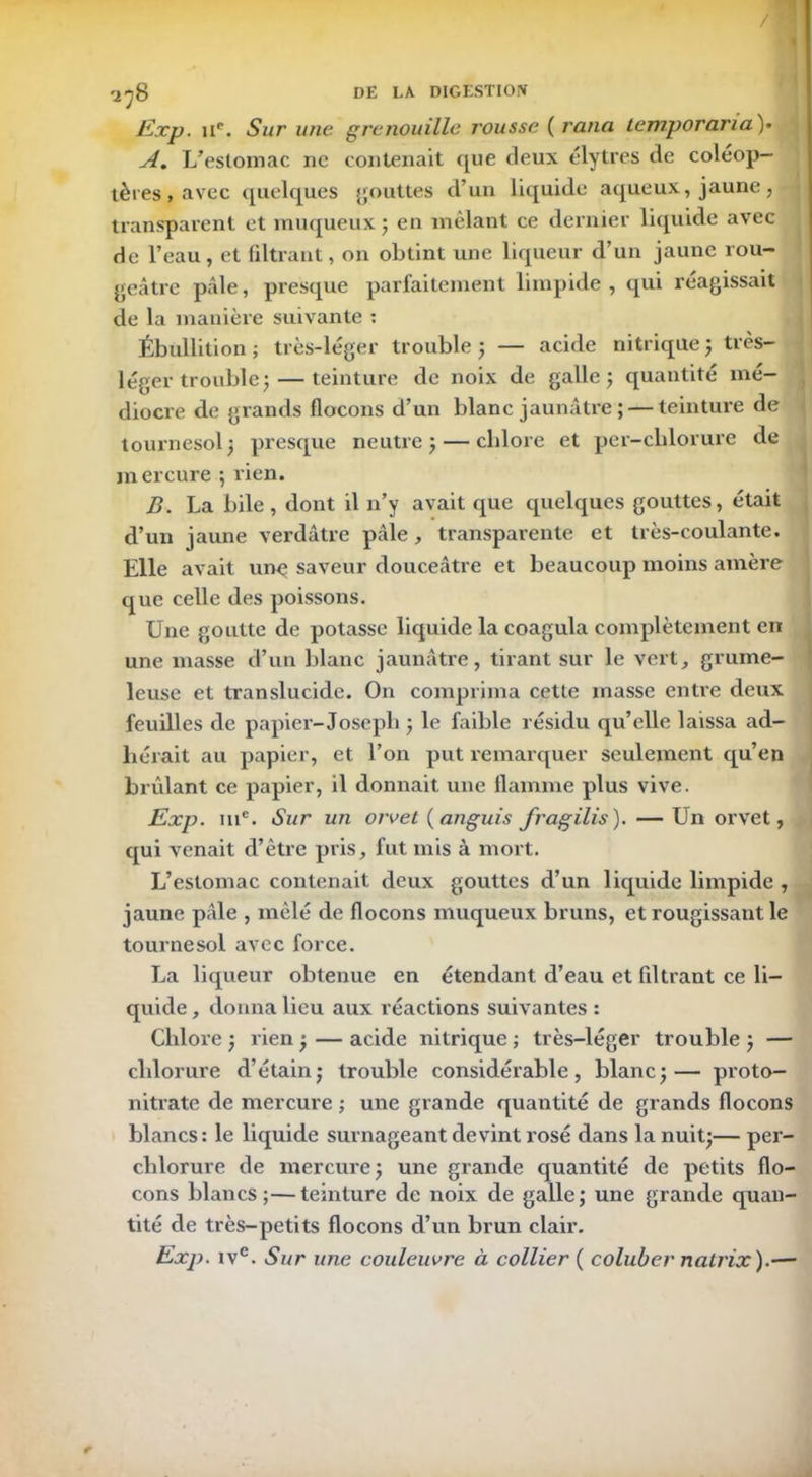 / ^8 DE LA DIGESTION Exp. ue. Sur une grenouille rousse ( rana temporaria )• A. L’estomac ne contenait que deux élytres de coléop- tères , avec quelques gouttes d’un liquide aqueux,jaune, transparent et muqueux ; en mêlant ce dernier liquide avec de l’eau, et filtrant, on obtint une liqueur d’un jaune rou- geâtre pâle, presque parfaitement limpide, qui réagissait de la manière suivante : Ébullition ; très-léger trouble ; — acide nitrique } très- léger trouble ;— teinture de noix de galle ; quantité mé- diocre de grands flocons d’un blanc jaunâtre ; — teinture de tournesol; presque neutre} — chlore et per-chlorure de mercure ; rien. B. La bile, dont il n’y avait que quelques gouttes, était d’un jaune verdâtre pâle, transparente et très-coulante. Elle avait une saveur douceâtre et beaucoup moins amère que celle des poissons. Une goutte de potasse liquide la coagula complètement en une masse d’un blanc jaunâtre, tirant sur le vert, grume- leuse et translucide. On comprima cette masse entre deux feuilles de papier-Joseph ; le faible résidu qu’elle laissa ad- hérait au papier, et l’on put remarquer seulement qu’en brûlant ce papier, il donnait une flamme plus vive. Exp. me. Sur un orvet ( anguis fragilis). — Un orvet, qui venait d’être pris, fut mis à mort. L’estomac contenait deux gouttes d’un liquide limpide , jaune pâle , mêlé de flocons muqueux bruns, et rougissant le tournesol avec force. La liqueur obtenue en étendant d’eau et filtrant ce li- quide, donna lieu aux réactions suivantes : Chlore ; rien; — acide nitrique ; très-léger trouble } — chlorure d’étain j trouble considérable, blancj— proto- nitrate de mercure ; une grande quantité de grands flocons blancs: le liquide surnageant devint rosé dans la nuit}— per- chlorure de mercure} une grande quantité de petits flo- cons blancs;—teinture de noix de galle; une grande quan- tité de très-petits flocons d’un brun clair. Exp. ive. Sur une couleuvre à collier ( coluber natrix).-—