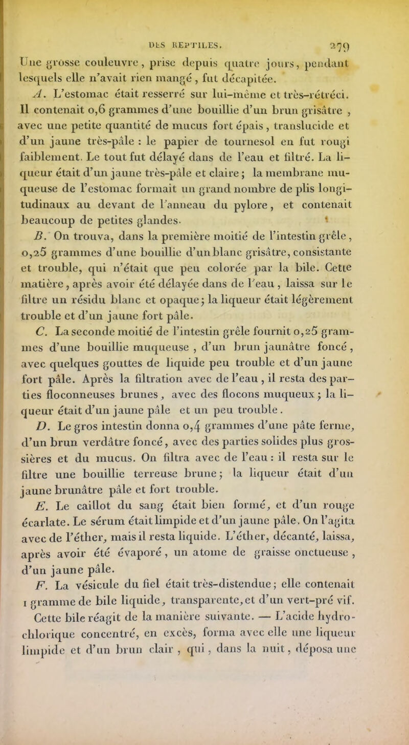 Lue grosse couleuvre, prise depuis quatre jours, pendant lesquels elle n’avait rien mangé , fut décapitée. A. L’estomac était resserré sur lui-même et très-rétréci. Il contenait o,6 grammes d’une bouillie d’un brun grisâtre , avec une petite quantité de mucus fort épais , translucide et d’un jaune très-pâle : le papier de tournesol en fut rougi faiblement. Le tout fut délayé dans de l’eau et filtré. La li- queur était d’un jaune très-pâle et claire ; la membrane mu- queuse de l’estomac formait un grand nombre de plis longi- tudinaux au devant de l’anneau du pylore, et contenait beaucoup de petites glandes- 1 B. On trouva, dans la première moitié de l’intestin grêle , 0,25 grammes d’une bouillie d’un blanc grisâtre, consistante et trouble, qui n’était que peu colorée par la bile. Cette matière , après avoir été délayée dans de l’eau , laissa sur le filtre un résidu blanc et opaque ) la liqueur était légèrement trouble et d’un jaune fort pâle. C. La seconde moitié de l’intestin grêle fournit 0,25 gram- mes d’une bouillie muqueuse , d’un brun jaunâtre foncé, avec quelques gouttes de liquide peu trouble et d’un jaune fort pâle. Après la filtration avec de l’eau , il resta des par- ties floconneuses brunes, avec des flocons muqueux j la li- queur était d’un jaune pâle et un peu trouble . D. Le gros intestin donna o,4 grammes d’une pâte ferme, d’un brun verdâtre foncé, avec des parties solides plus gros- sières et du mucus. On filtra avec de l’eau : il resta sur le filtre une bouillie terreuse brune ; la liqueur était d’un jaune brunâtre pâle et fort trouble. E. Le caillot du sang était bien formé, et d’un rouge écarlate. Le sérum était limpide et d’un jaune pâle. On l’agita avec de l’éther, mais il resta liquide. L’éther, décanté, laissa, après avoir été évaporé, un atome de graisse onctueuse , d’un jaune pâle. F. La vésicule du fiel était très-distendue ; elle contenait i gramme de bile liquide, transparente,et d’un vert-pré vif. Cette bile réagit de la manière suivante. — L’acide hydro- chimique concentré, en excès, forma avec elle une liqueur limpide et d’un brun clair, qui, dans la nuit, déposa une