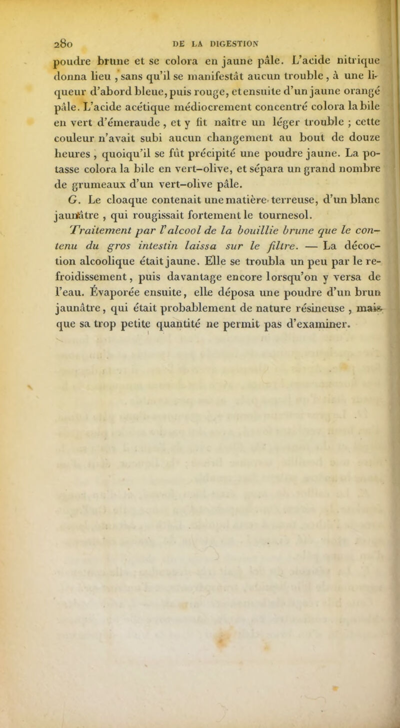 poudre brune et se colora en jaune pâle. L’acide nitrique donna lieu , sans qu’il se manifestât aucun trouble , à une li- queur d’abord bleue, puis rouge, etensuile d’un jaune orangé pâle. L’acide acétique médiocrement concentré colora labile en vert d’émeraude , et y lit naître un léger trouble ; cette couleur n’avait subi aucun changement au bout de douze heures , quoiqu’il se fût précipité une poudre jaune. La po- tasse colora la bile en vert-olive, et sépara un grand nombre de grumeaux d’un vert-olive pâle. G. Le cloaque contenait une matière'terreuse, d’un blanc jaunlâtre , qui rougissait fortement le tournesol. Traitement par Valcool de la bouillie brune que le con- tenu du gros intestin laissa sur le filtre. — La décoc- tion alcoolique était jaune. Elle se troubla un peu par le re- froidissement, puis davantage encore lorsqu’on y versa de l’eau. Évaporée ensuite, elle déposa une poudre d’un brun jaunâtre, qui était probablement de nature résineuse , mai* que sa trop petite quantité ne permit pas d’examiner.