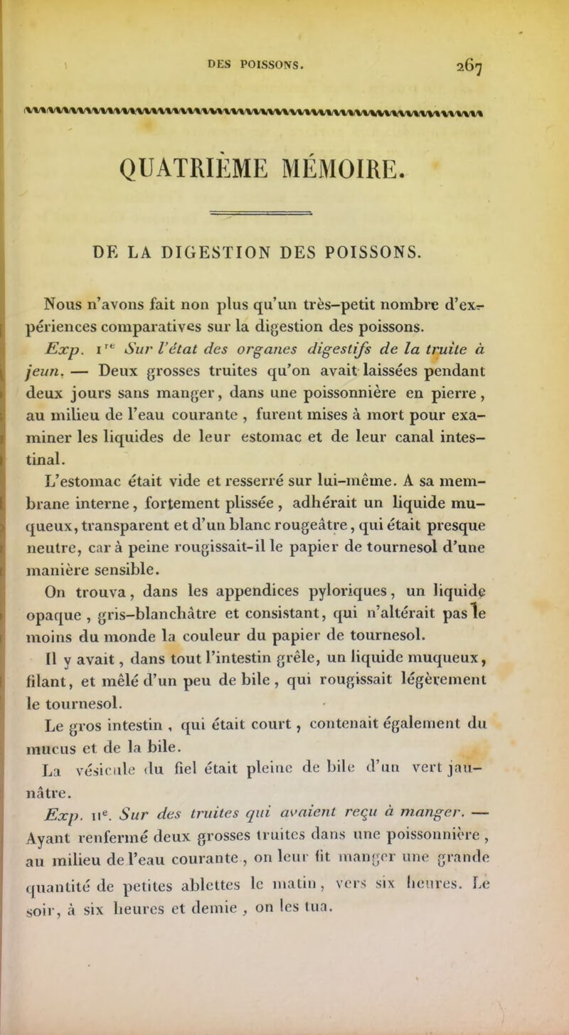 267 /\/V\ -l\ '\/\ WJ\W/WW VV% 'W% ■ WWWW%W% iWl (W^^WWVW^ W /%/%/%/% QUATRIÈME MÉMOIRE. DF. LA DIGESTION DES POISSONS. Nous n’avons fait non plus qu’un très-petit nombre d’exr- périences comparatives sur la digestion des poissons. Exp. ire Sur l’état des organes digestifs de la truite à jeun.— Deux grosses truites qu’on avait laissées pendant deux jours sans manger, dans une poissonnière en pierre, au milieu de l’eau courante , furent mises à mort pour exa- miner les liquides de leur estomac et de leur canal intes- tinal. L’estomac était vide et resserré sur lui-même. A sa mem- brane interne, fortement plissée , adhérait un liquide mu- queux, transparent et d’un blanc rougeâtre, qui était presque neutre, car à peine rougissait-il le papier de tournesol d’une manière sensible. On trouva, dans les appendices pyloriques, un liquide opaque, gris-blanchâtre et consistant, qui n’altérait pas le moins du monde la couleur du papier de tournesol. U v avait, dans tout l’intestin grêle, un liquide muqueux, filant, et mêlé d’un peu de bile , qui rougissait légèrement le tournesol. Le gros intestin , qui était court, contenait également du mucus et de la bile. La vésicule du fiel était pleine de bile d’un vert jau- nâtre. Exp. 11e. Sur des truites qui avaient reçu à manger. — Ayant renfermé deux grosses truites dans une poissonnière , au milieu de l’eau courante , on leur fit manger une grande quantité de petites ablettes le matin , vers six heures. Le soir, à six heures et demie , on les tua.