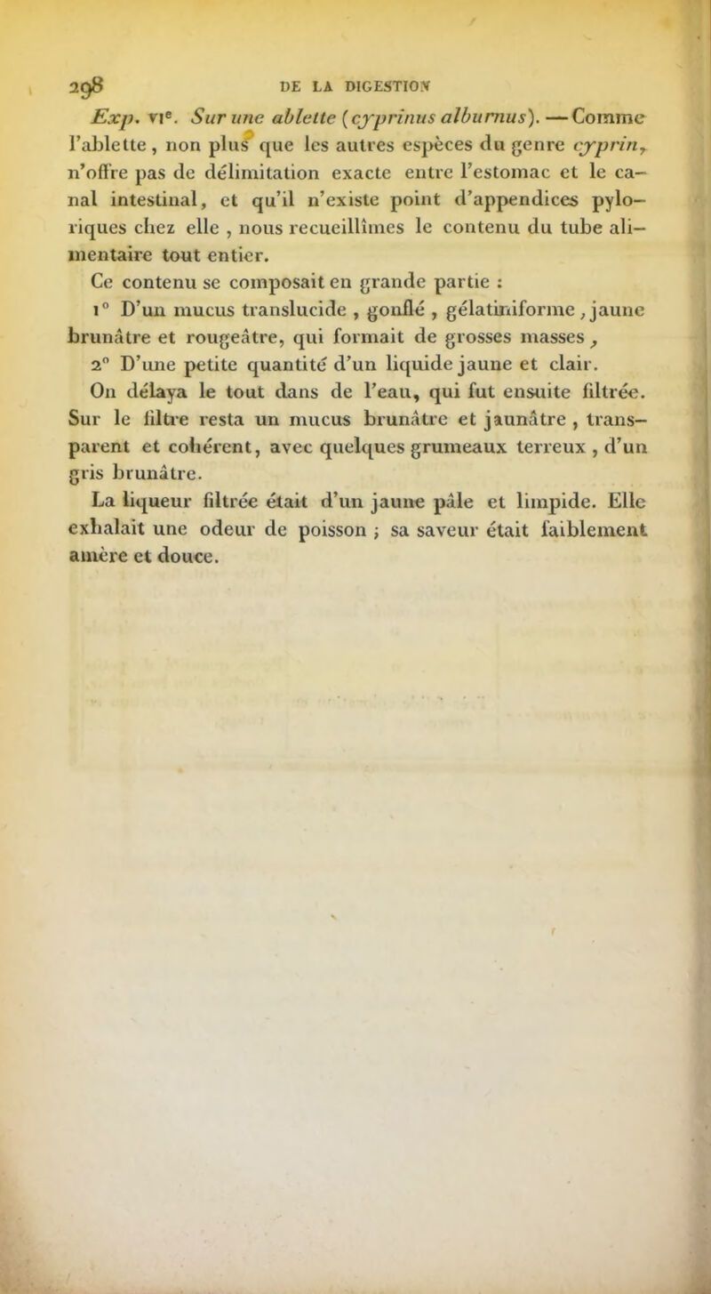 Exp. vie. Sur une ablette (cj'prinus alburnus). —Comme l’ablette, non plu^* que les autres espèces du genre cjrprinT n’offre pas de délimitation exacte entre l’estomac et le ca- nal intestinal, et qu’il n’existe point d’appendices pylo- riques chez elle , nous recueillîmes le contenu du tube ali- mentaire tout entier. Ce contenu se composait en grande partie : i° D’un mucus translucide , gonflé , gélatinifonne , jaune brunâtre et rougeâtre, qui formait de grosses masses , 20 D’une petite quantité d’un liquide jaune et clair. O11 délaya le tout dans de l’eau, qui fut ensuite liltrée. Sur le filtre resta un mucus brunâtre et jaunâtre , trans- parent et cohérent, avec quelques grumeaux terreux , d’un gris brunâtre. La liqueur filtrée était d’un jaune pâle et limpide. Elle exhalait une odeur de poisson ; sa saveur était faiblement amère et douce.