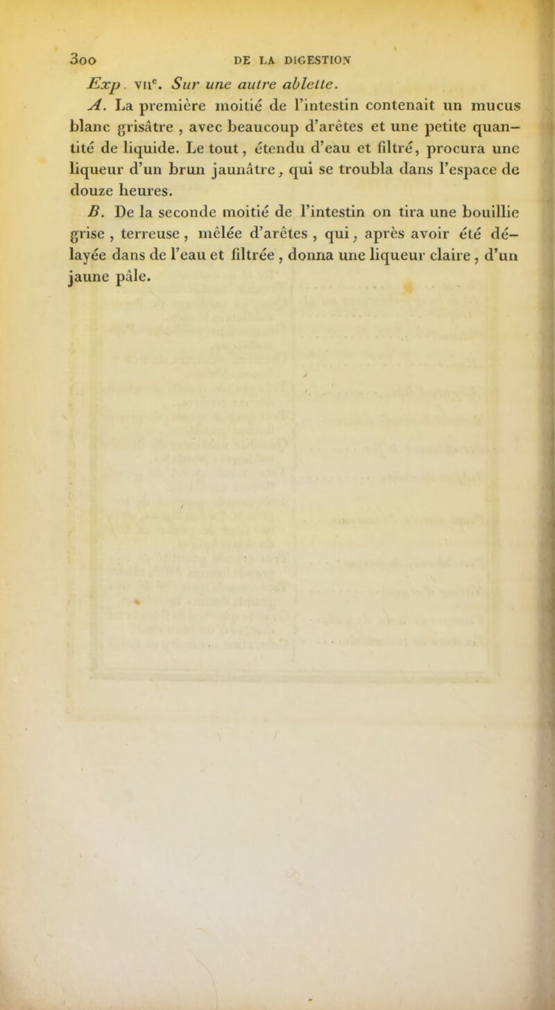 Exp. vu®. Sur une autre ablette. A. La première moitié de l’intestin contenait un mucus blanc grisâtre , avec beaucoup d’arêtes et une petite quan- tité de liquide. Le tout, étendu d’eau et filtré, procura une liqueur d’un brun jaunâtre, qui se troubla dans l’espace de douze heures. B. De la seconde moitié de l’intestin on tira une bouillie grise , terreuse , mêlée d’arêtes , qui ; après avoir été dé- layée dans de l’eau et filtrée , donna une liqueur claire, d’un jaune pâle.
