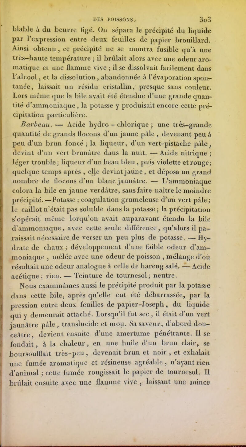 blable à (lu beurre figé. Ou sépara le précipité du liquide par l’expression entre deux feuilles de papier brouillard. Ainsi obtenu, ce précipité ne se montra fusible qu’à une très-liaute température ; il brûlait alors avec une odeur aro- matique et une flamme vive ; il se dissolvait facilement dans l’alcool, et la dissolution , abandonnée à l’évaporation spon- tanée, laissait un résidu cristallin, presque sans couleur. Lors même que la bile avait été étendue d’une grande quan- tité d’ammoniaque , la potasse y produisait encore cette pré- cipitation particulière. Barbeau. — Acide hydro - chlorique } une très-grande quantité de grands flocons d’un jaune pâle , devenant peu à peu d’un brun foncé ; la liqueur, d’un vert-pistache pâle, devint d’un vert brunâtre dans la nuit. — Acide nitrique ; léger trouble ; liqueur d’un beau bleu , puis violette et rouge; quelque temps après , elle devint jaune, et déposa un grand nombre de flocons d’un blanc jaunâtre. — L’ammoniaque colora la bile en jaune verdâtre, sans faire naître le moindre précipité.—Potasse ; coagulation grumeleuse d’un vert pâle; le caillot n’était pas soluble dans la potasse ; la précipitation s’opérait même lorqu’on avait auparavant étendu la bile d’ammoniaque, avec cette seule différence, qu’alors il pa- raissait nécessaire de verser un peu plus de potasse. — Hy- drate de chaux ; développement d’une faible odeur d’am- moniaque , mêlée avec une odeur de poisson , mélange d’où résultait une odeur analogue à celle de hareng salé. — Acide acétique; rien. — Teinture de tournesol; neutre. Nous examinâmes aussi le précipité produit par la potasse dans cette bile, après qu’elle eut été débarrassée, par la pression entre deux feuilles de papier-Joseph, du liquide qui y demeurait attaché. Lorsqu’il fut sec, il était d’un vert jaunâtre pâle, translucide et mou. Sa saveur, d’abord dou- ceâtre devient ensuite d’une amertume pénétrante. Il se fondait, à la chaleur, en une huile d’un brun clair, se boursoufflait très-peu , devenait brun et noir , et exhalait une fumée aromatique et résineuse agréable , n’ayant rien d’animal ; cette fumée rougissait le papier de tournesol. Tl brûlait ensuite avec une flamme vive , laissant une mince