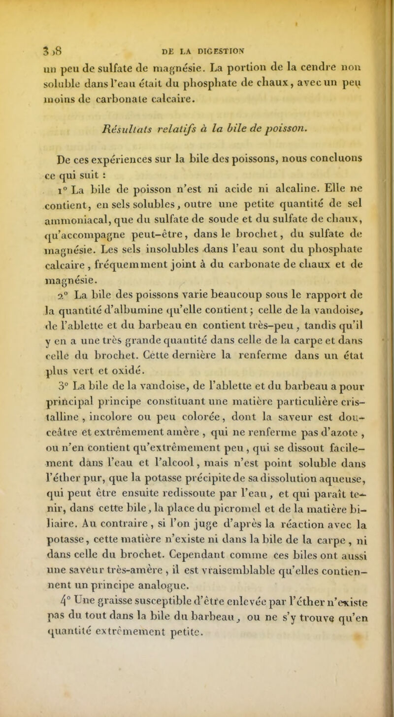 un peu de sulfate de magnésie. La portion de la cendre non soluble dans l’eau était du phosphate de chaux, avec un peu moins de carbonate calcaire. Résultats relatifs à la bile de poisson. De ces expériences sur la bile des poissons, nous concluons ce qui suit : i° La bile de poisson n’est ni acide ni alcaline. Elle ne contient, en sels solubles, outre une petite quantité de sel ammoniacal, que du sulfate de soude et du sulfate de chaux, qu’accompagne peut-être, dans le brochet, du sulfate de magnésie. Les sels insolubles dans l’eau sont du phosphate calcaire , fréquemment joint à du carbonate de chaux et de magnésie. 2° La bile des poissons varie beaucoup sous le rapport de la quantité d’albumine qu’elle contient ; celle de la vandoise, de l’ablette et du barbeau en contient très-peu , tandis qu’il y en a une très grande quantité dans celle de la carpe et dans celle du brochet. Cette dernière la renferme dans un état plus vert et oxidé. 3° La bile de la vandoise, de l’ablette et du barbeau a pour principal principe constituant une matière particulière cris- talline , incolore ou peu colorée, dont la saveur est dou- ceâtre et extrêmement amère , qui ne renferme pas d’azote, ou n’en contient qu’extrèmement peu , qui se dissout facile- ment dans l’eau et l’alcool, mais n’est point soluble dans l’éther pur, que la potasse précipite de sa dissolution aqueuse, qui peut être ensuite redissoute par l’eau, et qui paraît te- nir, dans cette bile, la place du picromel et de la matière bi- liaire. Au contraire , si l’on juge d’après la réaction avec la potasse, cette matière n’existe ni dans la bile de la carpe , ni dans celle du brochet. Cependant comme ces biles ont aussi une saveur très-amère , il est vraisemblable qu’elles contien- nent un principe analogue. 4° Une graisse susceptible d’être enlevée par l’éther n’existe pas du tout dans la bile du barbeau, ou ne s’y trouve qu’en quantité extrêmement petite.