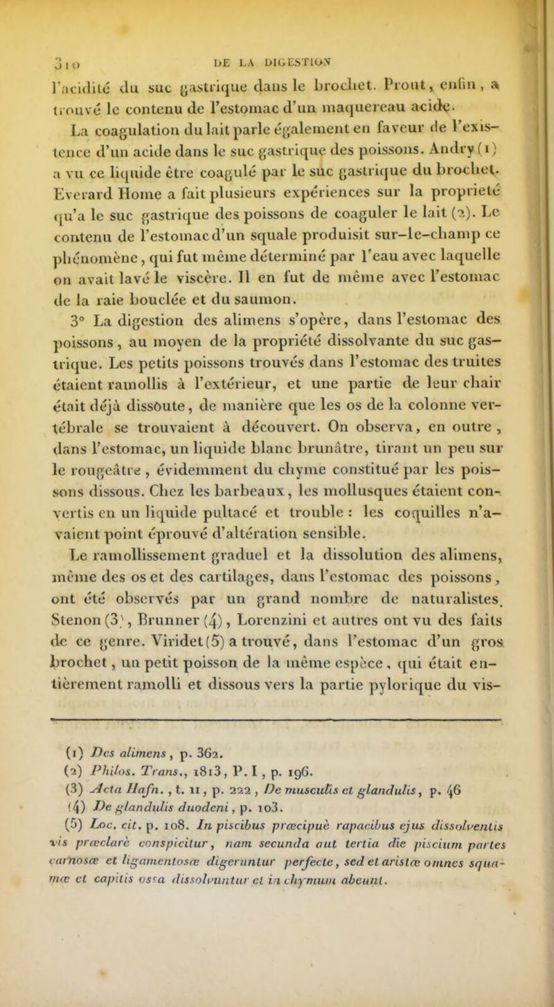 O I t> 1’acidité du suc gastrique dans le brochet. Prout, enfin, a trouvé le contenu de l’estomac d’un maquereau acide- La coagulation du lait parle également en faveur de 1 exis- tence d’un acide dans le suc gastrique des poissons. Andry (i) a vu ce liquide être coagulé par le suc gastrique du brochet. Everard Home a fait plusieurs expériences sur la propriété qu’a le suc gastrique des poissons de coaguler le lait (2). Le contenu de l’estomac d’un squale produisit sur-le-champ ce phénomène, qui fut même déterminé par l’eau avec laquelle on avait lavé le viscère. 11 en fut de même avec l’estomac de la raie bouclée et du saumon. 3° La digestion des aliinens s’opère, dans l’estomac des poissons , au moyen de la propriété dissolvante du suc gas- trique. Les petits poissons trouvés dans l’estomac des truites étaient ramollis à l’extérieur, et une partie de leur chair était déjà dissoute, de manière que les os de la colonne ver- tébrale se trouvaient à découvert. On observa, en outre, dans l’estomac, un liquide blanc brunâtre, tirant un peu sur le rougeâtre , évidemment du chyme constitué par les pois- sons dissous. Chez les barbeaux, les mollusques étaient con- vertis en un liquide pultacé et trouble : les coquilles n’a- vaient point éprouvé d’altération sensible. Le ramollissement graduel et la dissolution des alimens, même des os et des cartilages, dans l’estomac des poissons, ont été observés par un grand nombre de naturalistes. Stenon (3', Brunner (4), Lorenzini et autres ont vu des faits de ce genre. Vividet (5) a trouvé, dans l’estomac d’un gros brochet, un petit poisson de la même espèce , qui était en- tièrement ramolli et dissous vers la partie pylorique du vis- (1) -Des alimens, p. 362. (2) Philos. Trans., i8i3, P. I , p. 196. (3) Acta Hafn. , t. 11, p. 222 , De muscitiïs et glandulis, p. 46 (4) De glandulis duodeni, p. io3. (5) Loc. cit. p. 108. In piscibus prœcipuè rapacibus ejus dissalvenùs xis prœclare conspicilur, nam secunda aut tertia die piscium partes cartiosœ et ligamcnlosœ digeruntur perfecle, scd et arislæ orunes squa- mæ cl capilis vsra dissohmntm cl inchymuni abeunt,